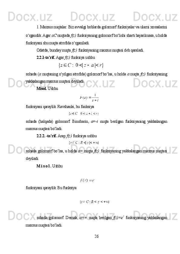 1. Maxsus nuqtalar. Biz avvalgi boblarda golomorf funksiyalar va ularni xossalarini
o‘rgandik. Agar  а С  nuqtada  f(z)   funksiyaning golomorf bo‘lishi sharti bajarilmasa, u holda
funksiyani shu nuqta atrofida o‘rganiladi.
Odatda, bunday nuqta   f(z)   funksiyaning maxsus nuqtasi deb qaraladi.
2.2.1-ta’rif.  Agar  f(z)   funksiya ushbu 
sohada ( а  nuqtaning o‘yilgan atrofida) golomorf bo‘lsa, u holda  а  nuqta  f(z)   funksiyaning
yakkalangan maxsus nuqtasi deyiladi.
Misol.  Ushbu
funksiyani qaraylik. Ravshanki, bu funksiya 
sohada   (halqada)   golomorf.   Binobarin,   a=-i   nuqta   berilgan   funksiyaning   yakkalangan
maxsus nuqtasi bo‘ladi. 
2.2.2. -ta’rif.  Arap  f(z)   funksiya ushbu 
sohada golomorf bo‘lsa, u holda  a=  nuqta  f(z)   funksiyaning yakkalangan maxsus nuqtasi
deyiladi. 
M i s o l .  Ushbu
funksiyani qaraylik. Bu funksiya
sohada golomorf. Demak,   a=+   nuqta berilgan   f(z)=e 2
  funksiyaning yakkalangan
maxsus nuqtasi bo‘ladi.
26 