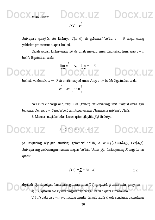 Misol. Ushbu
funksiyani   qaraylik.   Bu   funksiya   C{ z= 0 }   da   golomorf   bo‘lib,   z   =   0   nuqta   uning
yakkalangan maxsus nuqtasi bo‘ladi.
Qaralayotgan funksiyaning   z 0   da limiti mavjud emas Haqiqatan ham, arap   z=   х
bo‘lib 0 ga intilsa, unda
bo‘ladi, va demak,   da limiti mavjud emas. Arap   z=iy   bo‘lib 0 ga intilsa, unda
bo‘lishini e’tiborga olib,  z=iy  0  da    f(z=e z
)    funksiyaning limiti mavjud emasligini
topamiz. Demak,  z =  0   nuqta berilgan funksiyaning o‘ta maxsus nuktasi bo‘ladi.
3.  Maxsus   nuqtalar bilan Loran qator qilaylik ,  f(z)   funksiya
( а   nu q taning   o‘yilgan   atrofida)   golomorf   bo‘lib,   а  
funksiyaning yakkalangan maxsus nuqtasi bo‘lsin. Unda   f(z)   funksiya ning   К  da gi  Loran
qatori :
(17)
deyiladi. Qaralayotgan funksiyaning Loran qatori (17) ga quyidagi uchta holni qaraymiz: 
a) (17) qatorda  z-a   ayirmaning manfiy darajali hadlari qatnashmagan hol;
b) (17) qatorda   z  - a   ayirmaning manfiy darajali ziddi chekli sondagisi qatnashgan
29 