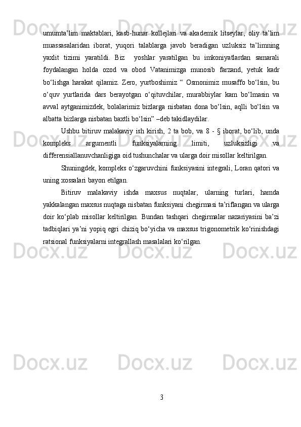 umumta’lim   maktablari,   kasb-hunar   kollejlari   va   akademik   litseylar,   oliy   ta’lim
muassasalaridan   iborat,   yuqori   talablarga   javob   beradigan   uzluksiz   ta’limning
yaxlit   tizimi   yaratildi.   Biz     yoshlar   yaratilgan   bu   imkoniyatlardan   samarali
foydalangan   holda   ozod   va   obod   Vatanimizga   munosib   farzand,   yetuk   kadr
bo‘lishga   harakat   qilamiz.   Zero,   yurtboshimiz   “   Osmonimiz   musaffo   bo‘lsin,   bu
o‘quv   yurtlarida   dars   berayotgan   o‘qituvchilar,   murabbiylar   kam   bo‘lmasin   va
avval   aytganimizdek,   bolalarimiz   bizlarga   nisbatan   dona   bo‘lsin,   aqlli   bo‘lsin   va
albatta bizlarga nisbatan baxtli bo‘lsin” –deb takidlaydilar.
Ushbu   bitiruv   malakaviy   ish   kirish,   2   ta   bob,   va   8   -   §   iborat,   bo‘lib,   unda
kompleks   argumentli   funksiyalarning   limiti,   uzluksizligi   va
differensiallanuvchanligiga oid tushunchalar va ularga doir misollar keltirilgan.
Shuningdek, kompleks o‘zgaruvchini funksiyasini integrali, Loran qatori va
uning xossalari bayon etilgan.
Bitiruv   malakaviy   ishda   maxsus   nuqtalar,   ularning   turlari,   hamda
yakkalangan maxsus nuqtaga nisbatan funksiyani chegirmasi ta’riflangan va ularga
doir   ko‘plab   misollar   keltirilgan.   Bundan   tashqari   chegirmalar   nazariyasini   ba’zi
tadbiqlari ya’ni yopiq egri chiziq bo‘yicha va maxsus trigonometrik ko‘rinishdagi
ratsional funksiyalarni integrallash masalalari ko‘rilgan.
3 