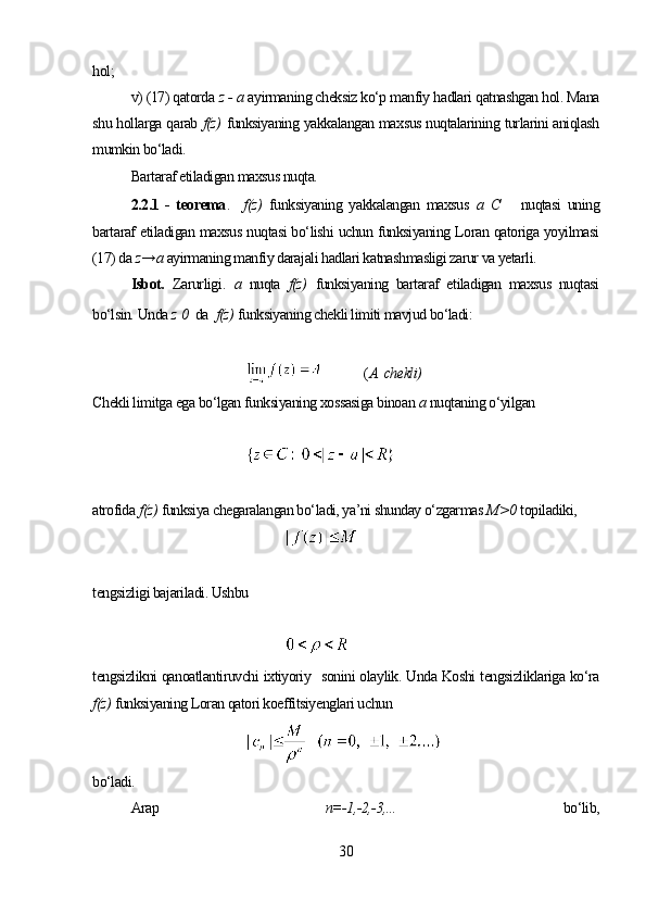 hol; 
v) (17) qatorda  z - a   ayirmaning cheksiz ko‘p manfiy hadlari qatnashgan hol. Mana
shu hollarga qarab  f(z)   funksiyaning yakkalangan maxsus nuqtalarining turlarini aniqlash
mumkin bo‘ladi.
Bartaraf etiladigan maxsus nuqta.
2.2.1   -   teorema .     f(z)   funksiyaning   yakkalangan   maxsus   a   C       nuqtasi   uning
bartaraf etiladigan maxsus nuqtasi bo‘lishi uchun funksiyaning Loran qatoriga yoyilmasi
(17) da  z→а  ayirmaning manfiy darajali hadlari katnashmasligi zarur va yetarli.
Isbot.   Zarurligi .   а   nuqta   f(z)   funksiyaning   bartaraf   etiladigan   maxsus   nuqtasi
bo‘lsin. Unda  z  0   da   f(z)   funksiyaning chekli limiti mavjud bo‘ladi:
             ( А  chekli)
Chekli limitga ega bo‘lgan funksiyaning xossasiga binoan  а  nuqtaning o‘yilgan
atrofida  f(z)   funksiya chegaralangan bo‘ladi, ya’ni shunday o‘zgarmas  М >0   topiladiki,
tengsizligi bajariladi. Ushbu
tengsizlikni qanoatlantiruvchi ixtiyoriy     sonini olaylik. Unda Koshi tengsizliklariga ko‘ra
f(z)   funksiyaning Loran qatori koeffitsiyenglari uchun
bo‘ladi.
Arap   n=-1,-2,-3,...   bo‘lib,
30 
