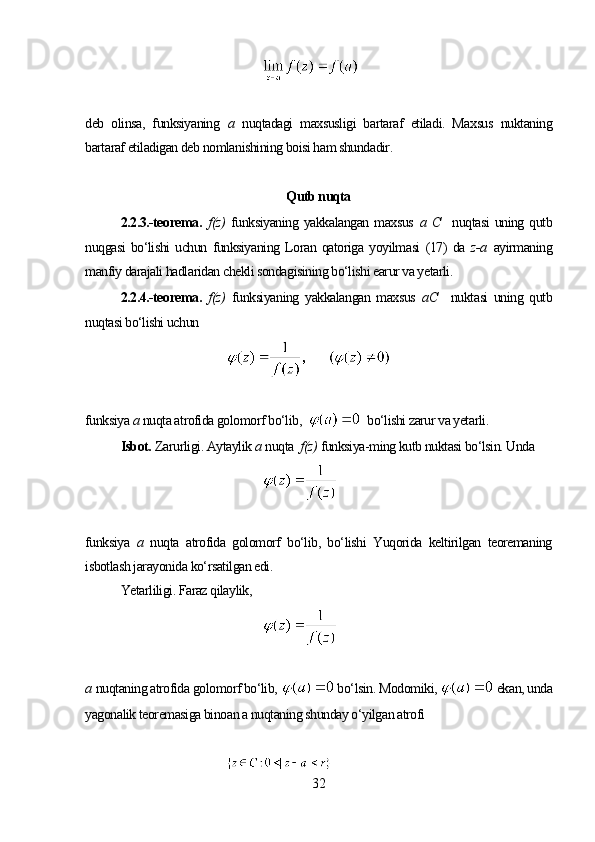 deb   olinsa,   funksiyaning   а   nuqtadagi   maxsusligi   bartaraf   etiladi.   Maxsus   nuktaning
bartaraf etiladigan deb nomlanishining boisi ham shundadir.
Qutb nuqta
2.2.3.-teorema.   f(z)   funksiyaning  yakkalangan  maxsus   a   C     nuqtasi  uning  qutb
nuqgasi   bo‘lishi   uchun   funksiyaning   Loran   qatoriga   yoyilmasi   (17)   da   z-a   ayirmaning
manfiy darajali hadlaridan chekli sondagisining bo‘lishi earur va yetarli.
2.2.4.-teorema.   f(z)   funksiyaning   yakkalangan   maxsus   a C     nuktasi   uning   qutb
nuqtasi bo‘lishi uchun
funksiya  а  nuqta atrofida golomorf bo‘lib,     bo‘lishi zarur va yetarli.
Isbot.   Zarurligi. Aytaylik  а  nuqta   f(z)   funksiya-ming kutb nuktasi bo‘lsin. Unda
funksiya   а   nuqta   atrofida   golomorf   bo‘lib,   bo‘lishi   Yuqorida   keltirilgan   teoremaning
isbotlash jarayonida ko‘rsatilgan edi.
Yetarliligi. Faraz qilaylik,
a   nuqtaning atrofida golomorf bo‘lib,    bo‘lsin. Modomiki,   ekan, unda
yagonalik teoremasiga binoan a nuqtaning shunday o‘yilgan atrofi
32 