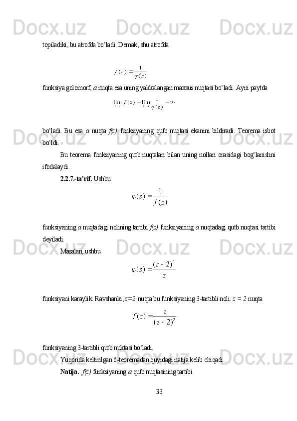 topiladiki, bu atrofda bo‘ladi. Demak, shu atrofda
funksiya golomorf,  а  nuqta esa uning yakkalangan maxsus nuqtasi bo‘ladi. Ayni paytda
bo‘ladi. Bu esa   а   nuqta   f(z)   funksiyaning qutb nuqtasi ekanini bildiradi. Teorema isbot
bo‘ldi.
Bu teorema funksiyaning qutb nuqtalari bilan uning nollari orasidagi bog‘lanishni
ifodalaydi.
2.2.7.-ta’rif.  Ushbu
funksiyaning  а  nuqtadagi nolining tartibi  f(z)   funksiyaning  a  nuqtadagi qutb nuqtasi tartibi
deyiladi.
Masalan, ushbu
funksiyani karaylik. Ravshanki,  z=2   nuqta bu funksiyaning 3-tartibli noli.  z = 2   nuqta
funksiyaning 3-tartibli qutb nuktasi bo‘ladi.
Yuqorida keltirilgan 6-teoremadan quyidagi natija kelib chiqadi.
Natija.     f(z)   funksiyaning  a  qutb nuqtasining tartibi 
33 