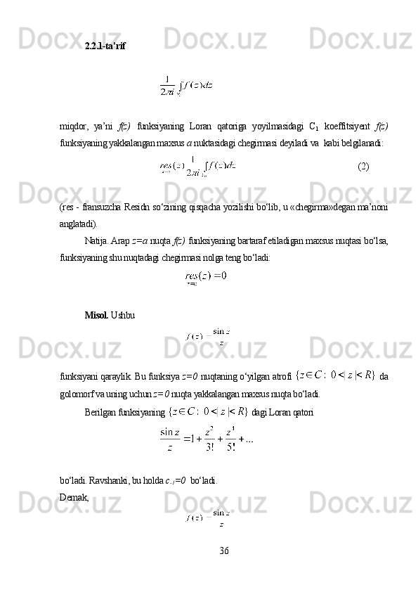 2.2.1-ta’rif
miqdor,   ya’ni   f(z)   funksiyaning   Loran   qatoriga   yoyilmasidagi   С
1   koeffitsiyent   f(z)
funksiyaning yakkalangan maxsus  a  nuktasidagi chegirmasi deyiladi va    kabi belgilanadi:
(2)
(res -  fransuzcha  Residn  so‘zining qisqacha yozilishi bo‘lib, u «chegirma»degan ma’noni
anglatadi).
Natija. Arap   z= а  nuqta  f(z)   funksiyaning bartaraf etiladigan maxsus nuqtasi bo‘lsa,
funksiyaning shu nuqtadagi chegirmasi nolga teng bo‘ladi:
Misol.  Ushbu
funksiyani qaraylik. Bu funksiya  z= 0   nuqtaning o‘yilgan atrofi    da
golomorf va uning uchun  z= 0   nuqta yakkalangan maxsus nuqta bo‘ladi. 
Berilgan funksiyaning    dagi Loran qatori
bo‘ladi. Ravshanki, bu holda  c
-1 =0   bo‘ladi.
Demak,
36 