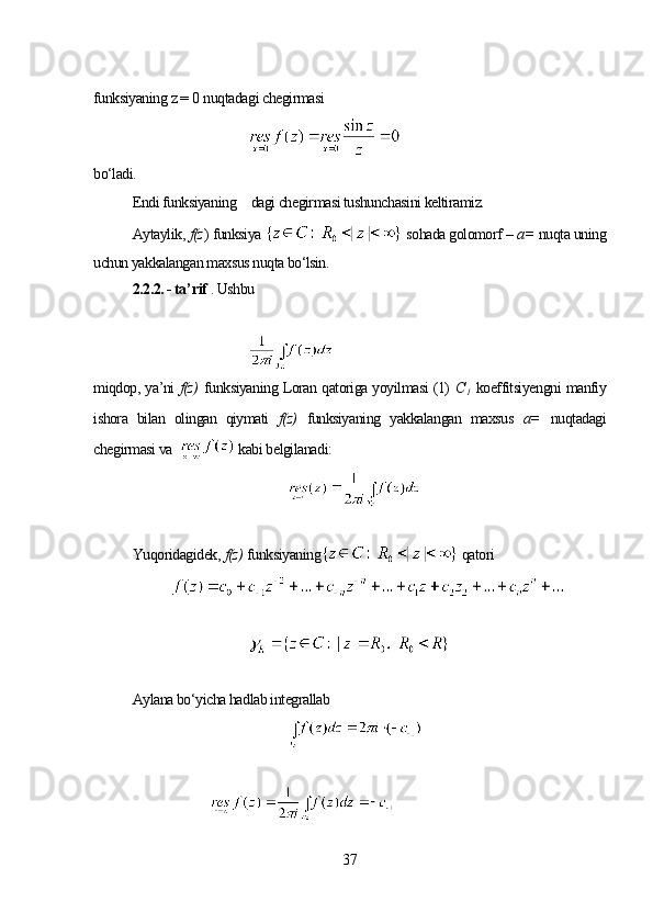 funksiyaning  z =  0  nuqtadagi chegirmasi
bo‘ladi.
Endi funksiyaning       dagi chegirmasi tushunchasini keltiramiz.
Aytaylik ,  f(z )  funksiya   sohada golomorf –  a=   nuqta uning
uchun yakkalangan maxsus nuqta bo‘lsin.
2.2.2. - ta’ r if  . Ushbu
miqdop, ya’ni   f(z)   funksiyaning Loran qatoriga yoyilmasi (1)   С
1   koeffitsiyengni manfiy
ishora   bilan   olingan   qiymati   f(z)   funksiyaning   yakkalangan   maxsus   a=   nuqtadagi
chegirmasi va    kabi belgilanadi:
Yuqoridagidek,  f(z)   funksiyaning  qatori
Aylana bo‘yicha hadlab integrallab
37
