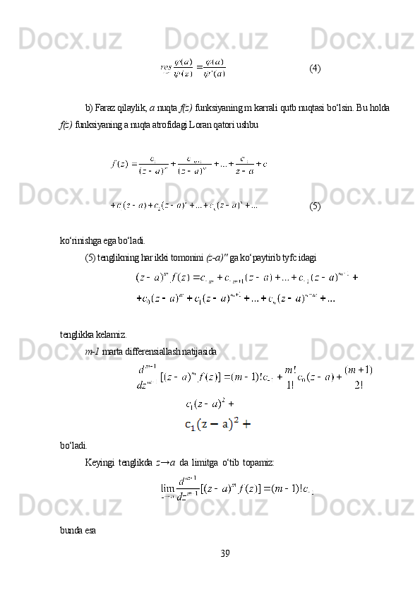 (4)
b) Faraz qilaylik,  а  nuqta  f(z)   funksiyaning m karrali qutb nuqtasi bo‘lsin. Bu holda
f(z)   funksiyaning a nuqta atrofidagi Loran qatori ushbu 
(5)
ko‘rinishga ega bo‘ladi.
(5) tenglikning har ikki tomonini  (z-a)"   ga ko‘paytirib tyfc idagi
tenglikka kelamiz.
m-1   marta differensiallash natijasida
bo‘ladi.
Keyingi  tenglikda   z→ а   da  limitga  o‘tib  topamiz:
bunda esa
39 