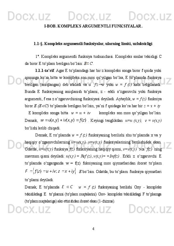 I-BOB. KOMPLEKS ARGUMENTLI FUNKSIYALAR .
1.1-§. Kompleks argumentli funksiyalar, ularning limiti, uzluksizligi
1°. Kompleks argumentli funksiya tushunchasi.   Kompleks sonlar tekisligi   С
da biror  Е  to‘plam berilgan bo‘lsin:  Е С .
1.1 .1 -ta’rif . Agar E to‘plamdagi har bir z kompleks songa biror f qoida yoki
qonunga ko‘ra bitta w kompleks son mos qo‘yilgan bo‘lsa, E to‘plamda funksiya
berilgan   (aniqlangan)   deb   ataladi   va   u     f:z w   yoki   w   =   f   (z)   kabi   belgilanadi.
Bunda   Е   funksiyaning   aniqlanish   to‘plami,   z   -   erkli   o‘zgaruvchi   yoki   funksiya
argumenti, f esa z o‘zgaruvchining funksiyasi deyiladi. Aytaylik,   w = f (z)  funksiya
biror  Е (Е	
 С)  to‘plamda berilgan bo‘lsin, ya’ni f qoidaga ko‘ra har bir  z = х + iy  
Е  kompleks   songa  bitta     w  =   u  +  iv             kompleks  son   mos  qo‘yilgan  bo‘lsin.
Demak,       . Keyingi  tenglikdan    u=u (х,у),   v = v(x,y)
bo‘lishi kelib chiqadi.
Demak, Е тo‘plamda   w = f (z)   funksiyaning berilishi shu to‘plamda х va у
haqiqiy   o‘zgaruvchilarning   u=u(x,y),   v=v(x,y)   funksiyalarining   berilishidek   ekan.
Odatda,  u=u(x,y)  funksiya  f(z)  funksiyaning haqiqiy qismi,  v=v(x,y)   эса   f(z)   ning
mavxum qismi deyiladi:  u(x,y) =  Ref (z) ,  v(x,y)= = Imf(z)  .  Erkli  z  o‘zgaruvchi  E
to‘plamda   o‘zgarganda   w   =   f(z)   fuksiyaning   mos   qiymatlaridan   iborat   to‘plam
  Е  bo‘lsin. Odatda, bu to‘plam. funksiya qiymatlari
to‘plami deyiladi.
Demak,   E   to‘plamda       w   =   f   (z)   funksiyaning   berilishi   Оху   -   kompleks
tekislikdagi   E     to‘plamni (to‘plam nuqtalarini)   Ouv-   kompleks tekislikdagi   F   to‘plamga
(to‘plam nuqtalariga) aks ettirishdan iborat ekan (1-chizma).
4 