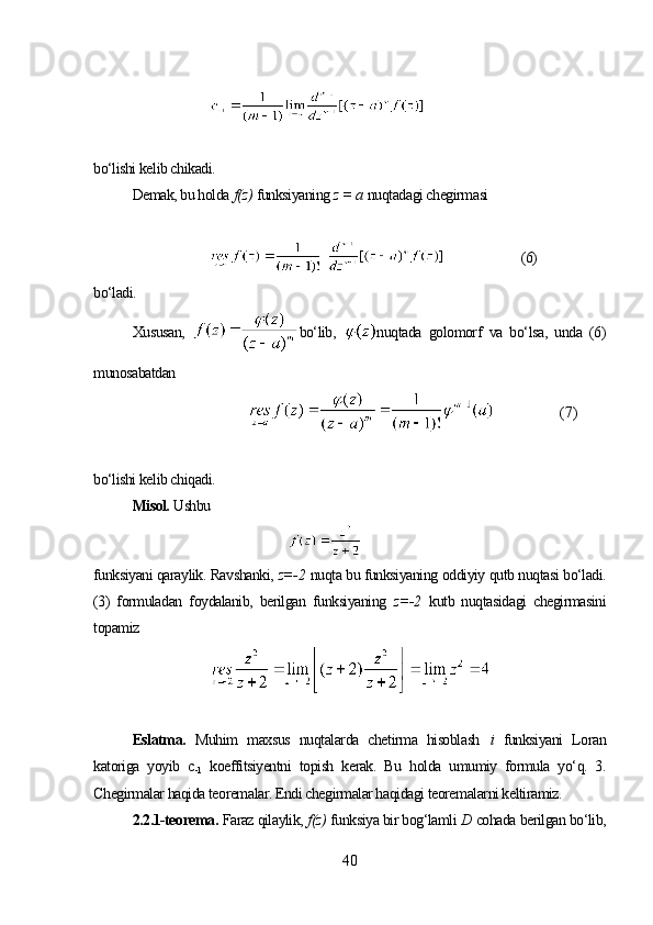 bo‘lishi kelib chikadi. 
Demak, bu holda   f(z)   funksiyaning  z = a   nuqtadagi chegirmasi
(6)
bo‘ladi.
Xususan,   bo‘lib,   nuqtada   golomorf   va   bo‘lsa,   unda   (6)
munosabatdan 
(7)
bo‘lishi kelib chiqadi. 
Misol.  Ushbu 
funksiyani qaraylik. Ravshanki,  z=-2   nuqta bu funksiyaning oddiyiy qutb nuqtasi bo‘ladi.
(3)   formuladan   foydalanib,   berilgan   funksiyaning   z=-2   kutb   nuqtasidagi   chegirmasini
topamiz
Eslatma.   Muhim   maxsus   nuqtalarda   chetirma   hisoblash   i   funksiyani   Loran
katoriga   yoyib   c
-1   koeffitsiyentni   topish   kerak.   Bu   holda   umumiy   formula   yo‘q.   3.
Chegirmalar haqida teoremalar. Endi chegirmalar haqidagi teoremalarni keltiramiz.
2.2.1-teorema.  Faraz qilaylik,  f(z)   funksiya bir bog‘lamli  D  cohada berilgan bo‘lib,
40 