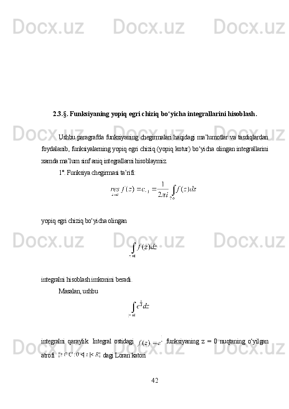 2.3.§. Funksiyaning yopiq egri chiziq bo‘yicha integrallarini hisoblash .
Ushbu paragrafda funksiyaning chegirmalari haqidagi ma’lumotlar va tasdiqlardan
foydalanib, funksiyalarning yopiq egri chiziq (yopiq kotur) bo‘yicha olingan integrallarini
xamda ma’lum sinf aniq integrallarni hisoblaymiz.
1°. Funksiya chegirmasi ta’rifi:
yopiq egri chiziq bo‘yicha olingan
integralni hisoblash imkonini beradi. 
Masalan, ushbu
integralni   qaraylik.   Integral   ostidagi     funksiyaning   z   =   0   nuqtaning   o‘yilgan
atrofi    dagi Loran katori
42 