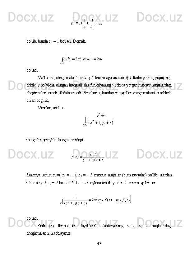 bo‘lib, bunda  c
-1  =  1  bo‘ladi. Demak,
bo‘ladi.
Ma’lumki, chegirmalar haqidagi 1-teoremaga asosan   f(z)   funksiyaning yopiq egri
chiziq  γ   bo‘yicha olingan integrali shu funksiyaning  γ   ichida yotgan maxsus nuqtalardagi
chegirmalari orqali ifodalanar edi. Binobarin, bunday integrallar chegirmalarni hisoblash
bnlan bog‘lik,
Masalan, ushbu
integralni qaraylik. Integral ostidagi 
funksiya uchun   z
1 =i, z
2   = − i, z
3   = − 3   maxsus nuqtalar (qutb nuqtalar) bo‘lib, ulardan
ikkitasi  z
1 =i,  z
2   = - i   lar      aylana ichida yotadi. 2-teoremaga binoan
bo‘ladi.
Endi   (3)   formuladan   foydalanib,   funksiyaning   z
1 =i,   z
2 =-i   nuqtalardagi
chegirmalarini hisoblaymiz:
43 