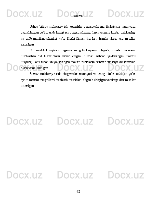 Xulosa
Ushbu   bitiruv   malakaviy   ish   kompleks   o‘zgaruvchining   funksiyalar   nazariyaga
bag‘ishlangan bo‘lib, unda kompleks o‘zgaruvchining funksiyasining limiti,   uzluksizligi
va   differensiallanuvchanligi   ya’ni   Koshi-Riman   shartlari,   hamda   ularga   oid   misollar
keltirilgan.
Shuningdek   kompleks   o‘zgaruvchining   funksiyasini   integrali,   xossalari   va   ularni
hisoblashga   oid   tushunchalar   bayon   etilgan.   Bundan   tashqari   yakkalangan   maxsus
nuqtalar, ularni turlari va yakkalangan maxsus nuqtalarga nisbatan funksiya chegarmalari
tushunchasi kiritilgan.
Bitiruv   malakaviy   ishda   chegirmalar   nazariyasi   va   uning     ba’zi   tadbiqlari   ya’ni
ayrim maxsus integrallarni hisoblash masalalari o‘rganib chiqilgan va ularga doir misollar
keltirilgan.
48 
