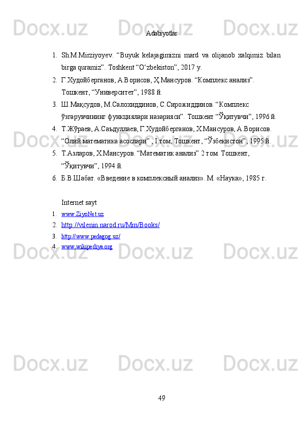 Adabiyotlar
1. Sh.M.Mirziyoyev.   “Buyuk   kelajagimizni   mard   va   olijanob   xalqimiz   bilan
birga quramiz”.  Toshkent “O‘ zbekiston ”,  2017  y.
2. Г.Худойберганов, А.Ворисов, Ҳ.Мансуров. “Комплекс анализ”. 
Тошкент, “Университет”, 1988 й.
3. Ш.Мақсудов, М.Салохиддинов, С.Сирожиддинов. “Комплекс 
ўзгарувчининг функциялари назарияси”. Тошкент “Ўқитувчи”, 1996 й.
4. Т.Жўраев, А.Саъдуллаев, Г.Худойберганов, Х.Мансуров, А.Ворисов. 
“Олий математика асослари” , I том, Тошкент, “Ўзбекистон”, 1995 й.
5. Т.Азларов, Х.Мансуров. “Математик анализ” 2 том. Тошкент, 
“Ўқитувчи”, 1994 й.
6. Б.В.Шабат.  «Введение в комплексный анализ». М. «Наука», 1985 г.
Internet sayt
1. www.ZiyoNet.uz   
2. http://vilenin.narod.ru/Mm/Books/   
3. http://www.pedagog.uz/   
4. www.wikipediya.org   
49
