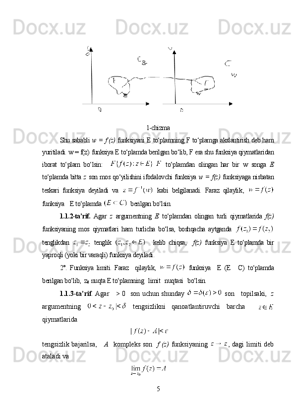 1-chizma
Shu sababli  w  = f (z)  funksiyani  E  to‘plamning  F  to‘plamga akslantirish deb ham
yuritiladi.  w =  f(z)   funksiya  E  to‘plamda berilgan bo‘lib,  F  esa shu funksiya qiymatlaridan
iborat   to‘plam   bo‘lsin :       to‘plamdan   olingan   har   bir   w   songa   E
to‘plamda bitta  z   son mos qo‘yilishini ifodalovchi funksiya  w = f (z)   funksiyaga nisbatan
teskari   funksiya   deyiladi   va     kabi   belgilanadi.   Faraz   qilaylik ,  
funksiya    E to‘plamda    berilgan bo‘lsin. 
1. 1. 2-ta’rif.   Agar   z   argumentning   E   to‘plamdan   olingan   turli   qiymatlarida   f(z)
funksiyaning   mos   qiymatlari   ham   turlicha   bo‘lsa,   boshqacha   aytganda  
tenglikdan  
  tenglik       kelib   chiqsa,     f(z)   funksiya   E   to‘plamda   bir
yaproqli (yoki bir varaqli) funksiya deyiladi. 
2°.   Funksiya   limiti.   Faraz     qilaylik,     funksiya     E   (Е   С)   to‘plamda
berilgan bo‘lib,   z
0   nuqta  E  to‘plamning   limit   nuqtasi   bo‘lsin.
1. 1. 3-ta’rif . Agar       > 0   son uchun shunday     son     topilsaki,    z
argumentning     tengsizlikni   qanoatlantiruvchi   barcha    
qiymatlarida 
tengsizlik bajarilsa,       A    kompleks son    f  (z)   funksiyaning   ,   dagi  limiti  deb
ataladi va 
 
5 