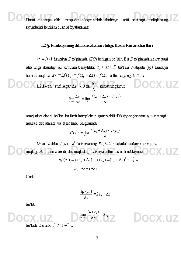 Shuni   e’tiborga   olib,   kompleks   o‘zgaruvchili   funksiya   limiti   haqidagi   tasdiqlarning
ayrimlarini keltirish bilan kifoyalanamiz. 
1.2-§. Funksiyaning differsnsiallanuvchiligi. Koshi-Riman shartlari
 funksiya  Е   to‘plamda  (Е С )  berilgan bo‘lsin. Bu  Е   to‘plamdan  z
0   nuqtani
olib unga shunday     orttirma beraylikki,     bo‘lsin.   Natijada    f(z)   funksiya
ham  z
0   nuqtada    orttirmaga ega bo‘ladi.
1.2.1 - t a ’ r i f.  Agar    да     nisbatning limiti 
mavjud va chekli bo‘lsa, bu limit kompleks o‘zgaruvchili  f(z)  функциянинг  z
0   nuqtadagi 
hosilasi deb ataladi  va   f(z
0 )  kabi  belgilanadi:
Misol. Ushbu   
funksiyaning    nuqtada hosilasini toping .  z
0  
nuqtaga  Δz   orttirma berib, shu nuqtadagi funksiya orttirmasini hisoblaymiz:
Unda 
bo‘lib,
bo‘ladi. Demak,  .
7