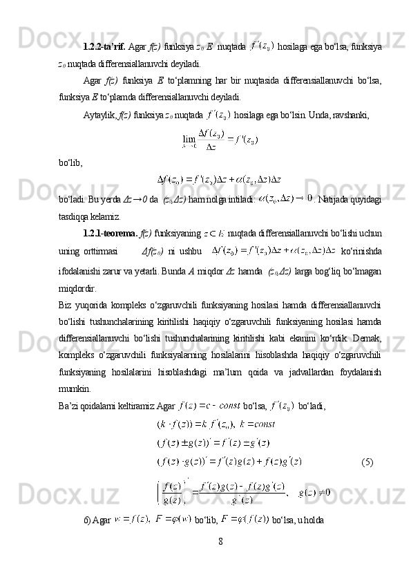 1.2.2-ta’rif.  Agar  f(z)   funksiya  z
0   E     nuqtada    hosilaga ega bo‘lsa, funksiya
z
0   nuqtada differensiallanuvchi deyiladi.
Agar   f(z)   funksiya   Е   to‘plamning   har   bir   nuqtasida   differensiallanuvchi   bo‘lsa,
funksiya  Е   to‘plamda differensiallanuvchi deyiladi.
Aytaylik,  f(z)   funksiya  z
0   nuqtada    hosilaga ega bo‘lsin. Unda, ravshanki,
bo‘lib,
bo‘ladi. Bu yerda  Δz → 0   da   (z
0 ,Δz)   ham nolga intiladi:  .  Natijada quyidagi
tasdiqqa kelamiz.
1.2.1-teorema.   f(z)   funksiyaning   nuqtada differensiallanuvchi bo‘lishi uchun
uning   orttirmasi           Δ f ( z
0 )   ni   ushbu       ko‘rinishda
ifodalanishi zarur va yetarli. Bunda  А   miqdor  Δz   hamda   (z
0 ,Δz)   larga bog‘liq bo‘lmagan
miqdordir.
Biz   yuqorida   kompleks   o‘zgaruvchili   funksiyaning   hosilasi   hamda   differensiallanuvchi
bo‘lishi   tushunchalarining   kiritilishi   haqiqiy   o‘zgaruvchili   funksiyaning   hosilasi   hamda
differensiallanuvchi   bo‘lishi   tushunchalarining   kiritilishi   kabi   ekanini   ko‘rdik.   Demak,
kompleks   o‘zgaruvchili   funksiyalarning   hosilalarini   hisoblashda   haqiqiy   o‘zgaruvchili
funksiyaning   hosilalarini   hisoblashdagi   ma’lum   qoida   va   jadvallardan   foydalanish
mumkin.
Ba’zi qoidalarni keltiramiz: Agar   bo‘lsa,    bo‘ladi,
    ( 5)
6) Agar   bo‘lib,   bo‘lsa, u holda
8 
