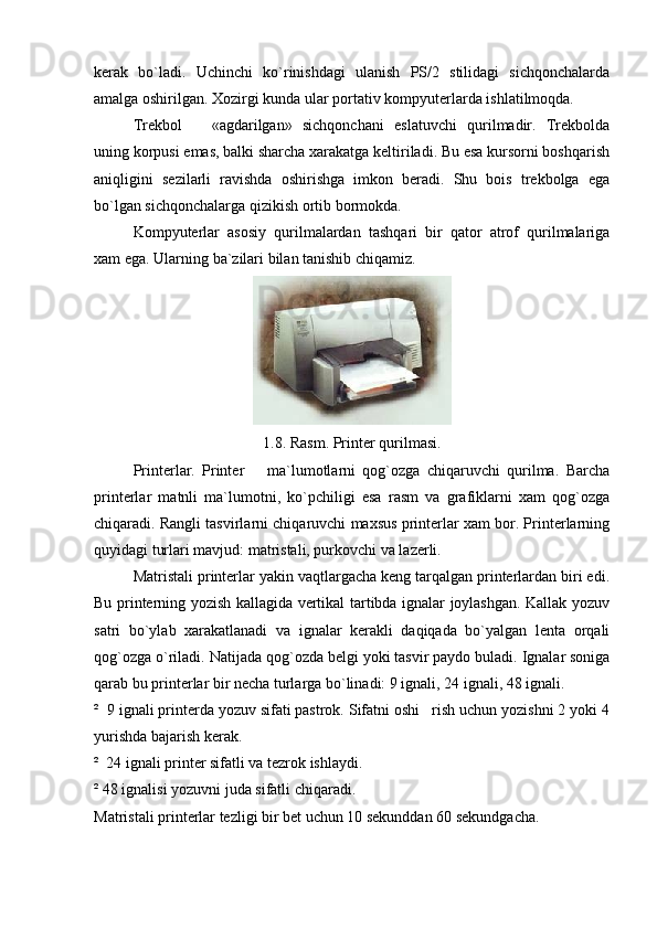 kerak   bo`ladi.   Uchinchi   ko`rinishdagi   ulanish   PS/2   stilidagi   sichqonchalarda
amalga oshirilgan. Xozirgi kunda ular portativ kompyuterlarda ishlatilmoqda.
Trekbol     «agdarilgan»   sichqonchani   eslatuvchi   qurilmadir.   Trekbolda
uning korpusi emas, balki sharcha xarakatga keltiriladi. Bu esa kursorni boshqarish
aniqligini   sezilarli   ravishda   oshirishga   imkon   beradi.   Shu   bois   trekbolga   ega
bo`lgan sichqonchalarga qizikish ortib bormokda.
Kompyuterlar   asosiy   qurilmalardan   tashqari   bir   qator   atrof   qurilmalariga
xam ega.  Ularning   ba`zilari   bilan   tanishib   chiqamiz . 
1.8. Rasm. Printer  q urilmasi .
Printerlar.   Printer     ma`lumotlarni   qog`ozga   chiqaruvchi   qurilma.   Barcha	

printerlar   matnli   ma`lumotni,   ko`pchiligi   esa   rasm   va   grafiklarni   xam   qog`ozga
chiqaradi. Rangli tasvirlarni chiqaruvchi maxsus printerlar xam bor. Printerlarning
quyidagi turlari mavjud: matristali, purkovchi va lazerli.
Matristali printerlar yakin vaqtlargacha keng tarqalgan printerlardan biri edi.
Bu printerning yozish kallagida vertikal tartibda ignalar joylashgan. Kallak yozuv
satri   bo`ylab   xarakatlanadi   va   ignalar   kerakli   daqiqada   bo`yalgan   lenta   orqali
qog`ozga o`riladi. Natijada qo g` ozda belgi yoki tasvir paydo buladi. Ignalar soniga
qarab bu printerlar bir necha turlarga bo`linadi: 9 ignali, 24 ignali, 48 ignali.
²  9 ignali printerda yozuv sifati pastrok. Sifatni oshi   rish uchun yozishni 2 yoki 4
yurishda bajarish kerak.
²  24 ignali printer sifatli va tezrok ishlaydi.
² 48 ignalisi yozuvni juda sifatli chiqaradi.
Matristali printerlar tezligi bir bet uchun 10 sekunddan 60 sekundgacha. 