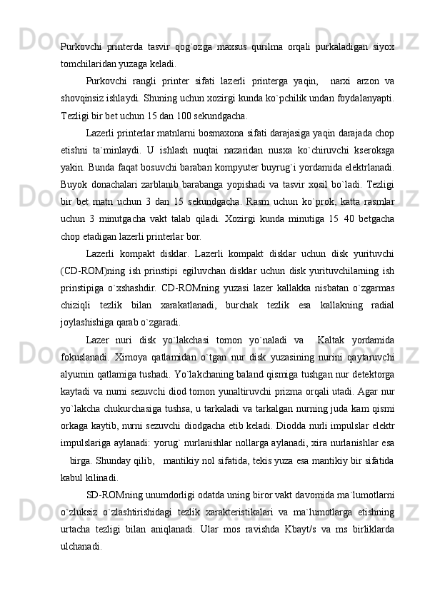 Purkovchi   printerda   tasvir   qog`ozga   maxsus   qurilma   orqali   purkaladigan   siyox
tomchilaridan yuzaga keladi.
Purkovchi   rangli   printer   sifati   lazerli   printerga   yaqin,     narxi   arzon   va
shovqinsiz ishlaydi. Shuning uchun xozirgi kunda ko`pchilik undan foydalanyapti.
Tezligi bir bet uchun 15 dan 100 sekundgacha.
Lazerli printerlar matnlarni bosmaxona sifati darajasiga yaqin darajada chop
etishni   ta`minlaydi.   U   ishlash   nuqtai   nazaridan   nusxa   ko`chiruvchi   kseroksga
yakin. Bunda faqat bosuvchi baraban kompyuter buyru g` i yordamida elektrlanadi.
Buyok   donachalari   zarblanib   barabanga   yopishadi   va   tasvir   xosil   bo`ladi.   Tezligi
bir   bet   matn   uchun   3   dan   15   sekundgacha.   Rasm   uchun   ko`prok,   katta   rasmlar
uchun   3   minutgacha   vakt   talab   qiladi.   Xozirgi   kunda   minutiga   15 40   betgacha
chop etadigan lazerli printerlar bor.
Lazerli   kompakt   disklar.   Lazerli   kompakt   disklar   uchun   disk   yurituvchi
(CD-ROM)ning   ish   prinstipi   egiluvchan   disklar   uchun   disk   yurituvchilarning   ish
prinstipiga   o`xshashdir.   CD-ROMning   yuzasi   lazer   kallakka   nisbatan   o`zgarmas
chiziqli   tezlik   bilan   xarakatlanadi,   burchak   tezlik   esa   kallakning   radial
joylashishiga qarab o`zgaradi. 
Lazer   nuri   disk   yo`lakchasi   tomon   yo`naladi   va     Kaltak   yordamida
fokuslanadi.   Ximoya   qatlamidan   o`tgan   nur   disk   yuzasining   nurini   qaytaruvchi
alyumin qatlamiga tushadi. Yo`lakchaning baland qismiga tushgan nur detektorga
kaytadi va nurni sezuvchi diod tomon yunaltiruvchi prizma orqali utadi. Agar nur
yo`lakcha  chukurchasiga tushsa,  u tarkaladi  va  tarkalgan nurning juda kam  qismi
orkaga kaytib, nurni sezuvchi diodgacha etib keladi. Diodda nurli impulslar elektr
impulslariga aylanadi:  yorug`  nurlanishlar  nollarga aylanadi, xira nurlanishlar esa
 birga. Shunday qilib,   mantikiy nol sifatida, tekis yuza esa mantikiy bir sifatida	

kabul kilinadi.
SD-ROMning unumdorligi odatda uning biror vakt davomida ma`lumotlarni
o`zluksiz   o`zlashtirishidagi   tezlik   xarakteristikalari   va   ma`lumotlarga   etishning
urtacha   tezligi   bilan   aniqlanadi.   Ular   mos   ravishda   Kbayt/s   va   ms   birliklarda
ulchanadi. 