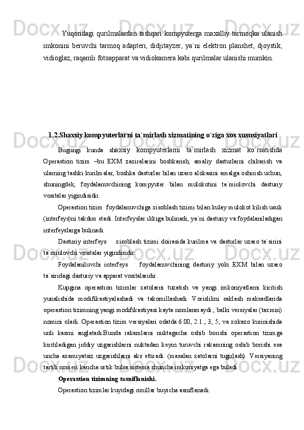 Yuqoridagi  qurilmalardan tashqari  kompyuterga maxalliy tarmoqka  ulanish
imkonini   beruvchi   tarmoq   adapteri,   didjitayzer,   ya`ni   elektron   planshet,   djoystik,
vidioglaz, raqamli fotoapparat va vidiokamera kabi qurilmalar ulanishi mumkin.
1.2.Shaxsiy kompyuterlarni ta`mirlash xizmatining o`ziga xos xususiyatlari 
Bugungi   kunda   sh axsiy   kompyuterlarni   ta`mirlash   xizmat   ko`rsatishda
Operastion   tizim   –bu   EXM   zaxiralarini   boshkarish,   amaliy   dasturlarni   chikarish   va
ularning tashki kurilmalar, boshka dasturlar bilan uzaro alokasini amalga oshirish uchun,
shuningdek,   foydalanuvchining   kompyuter   bilan   mulokotini   ta`minlovchi   dasturiy
vositalar yigindisidir. 
Operastion tizim   foydalanuvchiga xisoblash tizimi bilan kulay mulokot kilish usuli
(interfeys)ni takdim etadi. Interfeyslar ikkiga bulinadi, ya`ni dasturiy va foydalaniladigan
interfeyslarga bulinadi.
Dasturiy interfeys   xisoblash tizimi doirasida kurilma va dasturlar uzaro ta`sirini
ta`minlovchi vositalar yigindisidir.
Foydalaniluvchi   interfeys     foydalanuvchining   dasturiy   yoki   EXM   bilan   uzaro	

ta`siridagi dasturiy va apparat vositalaridir.
Kupgina   operastion   tizimlar   xatolarni   tuzatish   va   yangi   imkoniyatlarni   kiritish
yunalishida   modifikastiyalashadi   va   takomillashadi.   Vorislikni   saklash   maksadlarida
operastion tizimning yangi modifikastiyasi kayta nomlanmaydi , balki versiyalar (taxmin)
nomini oladi.   Operastion tizim   versiyalari odatda 6.00, 2.1., 3, 5, va xokazo kurinishida
unli   kasrni   anglatadi.Bunda   rakamlarni   nuktagacha   oshib   borishi   o perastion   tizim ga
kiritiladigan   jiddiy   uzgarishlarni   nuktadan   keyin   turuvchi   rakamning   oshib   borishi   esa
uncha   axamiyatsiz   uzgarishlarni   aks   ettiradi.   (masalan   xatolarni   tugirlash).   Versiyaning
tartib nomeri kancha ortik bulsa sistema shuncha imkoniyatga ega buladi. 
Operastion tizim ning tasniflanishi.
Operastion tizim lar kuyidagi omillar buyicha asniflanadi: 