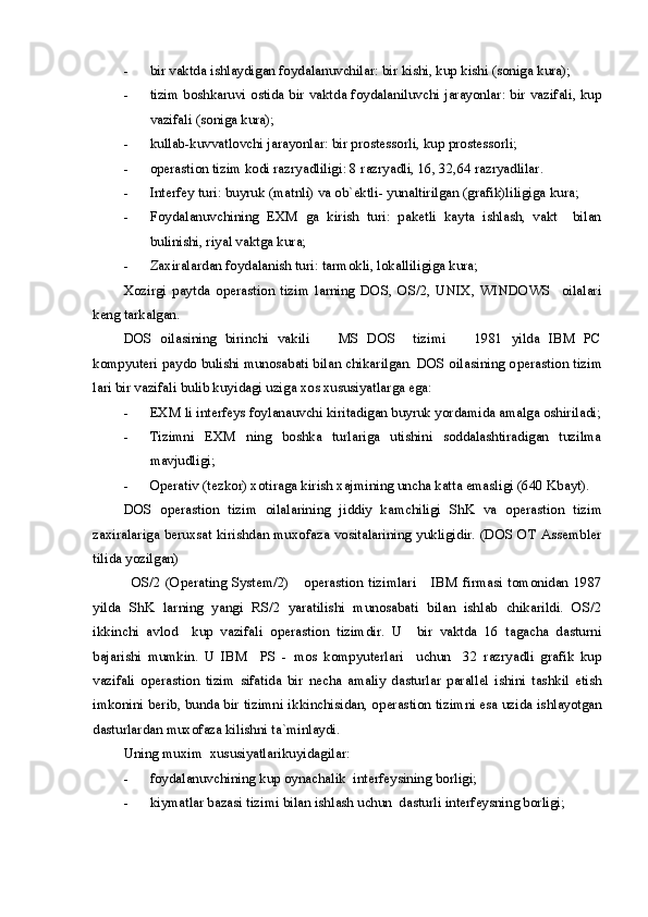 - bir vaktda ishlaydigan foydalanuvchilar: bir kishi, kup kishi (soniga kura);
- tizim boshkaruvi ostida bir vaktda foydalaniluvchi jarayonlar: bir vazifali, kup
vazifali (soniga kura);
- kullab-kuvvatlovchi jarayonlar: bir prostessorli, kup prostessorli;
- operastion tizim  kodi razryadliligi: 8 razryadli, 16, 32,64 razryadlilar.
- Interfey turi: buyruk (matnli) va ob`ektli- yunaltirilgan (grafik)liligiga kura;
- Foydalanuvchining   EXM   ga   kirish   turi:   paketli   kayta   ishlash,   vakt     bilan
bulinishi, riyal vaktga kura;
- Zaxiralardan foydalanish turi: tarmokli, lokalliligiga kura;
Xozirgi   paytda   o perastion   tizim   larning   DOS,   OS/2,   UNIX,   WINDOWS     oilalari
keng tarkalgan.
DOS   oilasining   birinchi   vakili     MS   DOS     tizimi     1981   yilda   IBM   PC 
kompyuteri paydo bulishi munosabati bilan chikarilgan. DOS oilasining o perastion tizim
lari bir vazifali bulib kuyidagi uziga xos xususiyatlarga ega:
- EXM li interfeys foylanauvchi kiritadigan buyruk yordamida amalga oshiriladi;
- Tizimni   EXM   ning   boshka   turlariga   utishini   soddalashtiradigan   tuzilma
mavjudligi;
- Operativ (tezkor) xotiraga kirish xajmining uncha katta emasligi (640 Kbayt).
DOS   o perastion   tizim   oilalarining   jiddiy   kamchiligi   ShK   va   o perastion   tizim
zaxiralariga beruxsat kirishdan muxofaza vositalarining yukligidir. (DOS OT Assembler
tilida yozilgan)
OS/2  (Operating  System/2)      o perastion  tizim lari      IBM  firmasi  tomonidan  1987
yilda   ShK   larning   yangi   RS/2   yaratilishi   munosabati   bilan   ishlab   chikarildi.   OS/2
ikkinchi   avlod     kup   vazifali   o perastion   tizim dir.   U     bir   vaktda   16   tagacha   dasturni
bajarishi   mumkin.   U   IBM     PS   -   mos   kompyuterlari     uchun     32   razryadli   grafik   kup
vazifali   o perastion   tizim   sifatida   bir   necha   amaliy   dasturlar   parallel   ishini   tashkil   etish
imkonini berib, bunda bir tizimni ikkinchisidan, o perastion tizim ni esa uzida ishlayotgan
dasturlardan muxofaza kilishni ta`minlaydi. 
Uning muxim  xususiyatlarikuyidagilar:
- foydalanuvchining kup oynachalik  interfeysining borligi;
- kiymatlar bazasi tizimi bilan ishlash uchun  dasturli interfeysning borligi; 