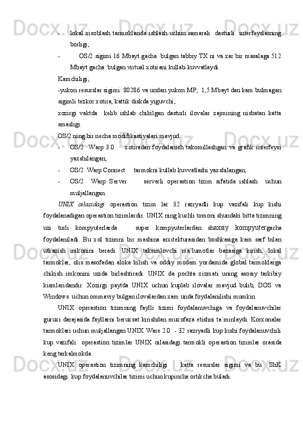 - lokal xisoblash tarmoklarida ishlash uchun samarali   dasturli    interfeyslarning
borligi;
- OS/2 sigimi 16 Mbayt gacha  bulgan tabbiy TX ni va xar bir masalaga 512
Mbayt gacha  bulgan virtual xotirani kullab-kuvvatlaydi. 
Kamchiligi;
-yukori resurslar sigimi: 80286 va undan yukori MP,  1,5 Mbayt dan kam bulmagan
sigimli tezkor xotira, kattik diskda yiguvchi;
xozirgi   vaktda     kelib   ishlab   chikilgan   dasturli   ilovalar   xajmining   nisbatan   katta
emasligi.
OS/2 ning bir necha modifikastiyalari mavjud:
- OS/2     Warp   3.0     xotiradan   foydalanish   takomillashgan   va   grafik   interfeysi
yaxshilangan;
- OS/2  Warp Connect   tarmokni kullab kuvvatlashi yaxshilangan;	

- OS/2     Warp   Server       serverli   o
 perastion   tizim   sifatida   ishlash     uchun
muljallangan.
UNIX   oilasidagi   o perastion   tizim   lar   32   razryadli   kup   vazifali   kup   kishi
foydalanadigan o perastion tizim lardir. UNIX ning kuchli tomoni shundaki bitta tizimning
uzi   turli   kompyuterlarda     super   kompyuterlardan  	
 sh axsiy   kompyuter gacha
foydalaniladi.   Bu   xol   tizimni   bir   mashina   arxitekturasidan   boshkasiga   kam   sarf   bilan
utkazish   imkonini   beradi.   UNIX   taksimlovchi   ma`lumotlar   bazasiga   kirish,   lokal
tarmoklar,   olis   masofadan   aloka   kilish   va   oddiy   modem   yordamida   global   tarmoklarga
chikish   imkonini   uzida   birlashtiradi.   UNIX   da   pochta   xizmati   uning   asosiy   tarkibiy
kismlaridandir.   Xozirgi   paytda   UNIX   uchun   kuplab   ilovalar   mavjud   bulib,   DOS   va
Windows  uchun ommaviy bulgan ilovalardan xam unda foydalanilishi mumkin. 
UNIX   o perastion   tizim ning   faylli   tizimi   foydalanuvchiga   va   foydalanuvchilar
guruxi  darajasida  fayllarni beruxsat kirishdan muxofaza etishni ta`minlaydi. Korxonalar
tarmoklari uchun muljallangan UNIX Ware 2.0  - 32 razryadli kup kishi foydalanuvchili
kup   vazifali     o perastion   tizim lar   UNIX   oilasidagi   tarmokli   o perastion   tizim lar   orasida
keng tarkalmokda. 
UNIX   o perastion   tizim ning   kamchiligi     katta   resurslar   sigimi   va   bu     ShK	

asosidagi  kup foydalanuvchilar tizimi uchun kupincha ortikcha buladi.  