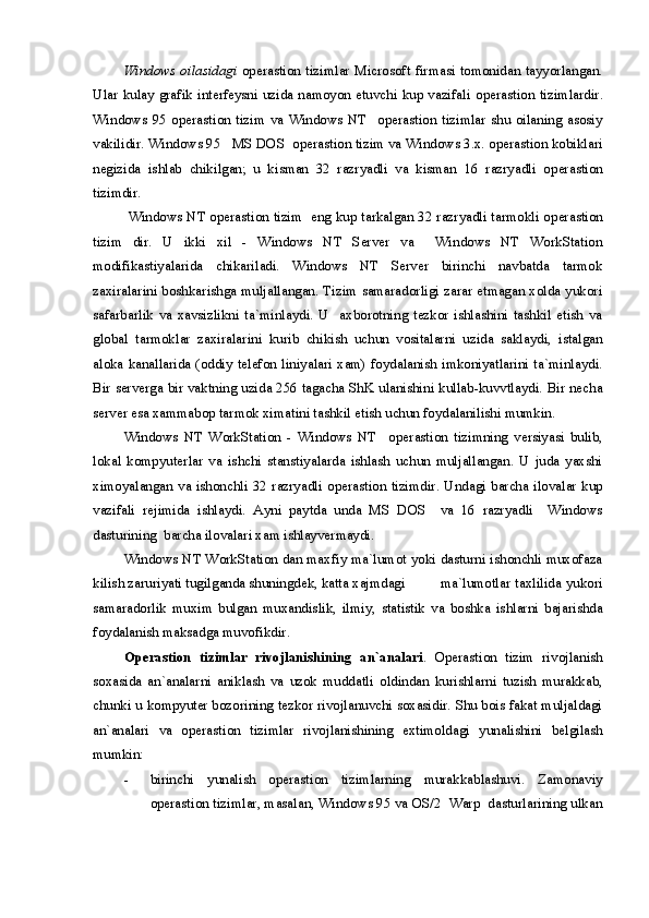Windows oilasidagi   o perastion tizim lar Microsoft firmasi tomonidan tayyorlangan.
Ular kulay grafik interfeysni uzida namoyon etuvchi kup vazifali o perastion tizim lardir.
Windows   95   o perastion   tizim   va   Windows   NT     o perastion   tizim lar   shu   oilaning   asosiy
vakilidir. Windows 95   MS DOS  o perastion tizim  va Windows 3.x. operastion kobiklari
negizida   ishlab   chikilgan;   u   kisman   32   razryadli   va   kisman   16   razryadli   o perastion
tizim dir. 
  Windows NT o perastion tizim    eng kup tarkalgan 32 razryadli tarmokli o perastion
tizim   dir.   U   ikki   xil   -   Windows   NT   Server   va     Windows   NT   WorkStation
modifikastiyalarida   chikariladi.   Windows   NT   Server   birinchi   navbatda   tarmok
zaxiralarini boshkarishga muljallangan. Tizim samaradorligi zarar etmagan xolda yukori
safarbarlik   va   xavsizlikni   ta`minlaydi.   U     axborotning   tezkor   ishlashini   tashkil   etish   va
global   tarmoklar   zaxiralarini   kurib   chikish   uchun   vositalarni   uzida   saklaydi,   istalgan
aloka kanallarida (oddiy telefon liniyalari xam) foydalanish imkoniyatlarini ta`minlaydi.
Bir serverga bir vaktning uzida 256 tagacha ShK ulanishini kullab-kuvvtlaydi. Bir necha
server esa xammabop tarmok ximatini tashkil etish uchun foydalanilishi mumkin.
Windows   NT   WorkStation   -   Windows   NT     o perastion   tizim ning   versiyasi   bulib,
lokal   kompyuterlar   va   ishchi   stanstiyalarda   ishlash   uchun   muljallangan.   U   juda   yaxshi
ximoyalangan va ishonchli 32 razryadli o perastion tizim dir. Undagi barcha ilovalar kup
vazifali   rejimida   ishlaydi.   Ayni   paytda   unda   MS   DOS     va   16   razryadli     Windows
dasturining  barcha ilovalari xam ishlayvermaydi. 
Windows NT WorkStation dan maxfiy ma`lumot yoki dasturni ishonchli muxofaza
kilish zaruriyati tugilganda shuningdek, katta xajmdagi  ma`lumotlar taxlilida yukori
samaradorlik   muxim   bulgan   muxandislik,   ilmiy,   statistik   va   boshka   ishlarni   bajarishda
foydalanish maksadga muvofikdir. 
Operastion   tizim lar   rivojlanishining   an`analari .   Operastion   tizim   rivojlanish
soxasida   an`analarni   aniklash   va   uzok   muddatli   oldindan   kurishlarni   tuzish   murakkab,
chunki u kompyuter bozorining tezkor rivojlanuvchi soxasidir. Shu bois fakat muljaldagi
an`analari   va   o perastion   tizim lar   rivojlanishining   extimoldagi   yunalishini   belgilash
mumkin:
- birinchi   yunalish   o perastion   tizim larning   murakkablashuvi.   Zamonaviy
o perastion tizim lar, masalan, Windows 95 va OS/2  Warp  dasturlarining ulkan 