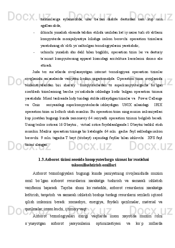 turkumlariga   aylanmokda,   ular   ba`zan   diskda   dasturdan   xam   kup   urin
egallamokda;
- ikkinchi yunalish ekranda takdim etilishi usulidan kat`iy nazar turli ob`ektlarni
kompyuterda   monipulyastiya   kilishga   imkon   beruvchi   o perastion   tizim larni
yaratishning ob`ektli y o` naltirilgan texnologiyalarini yaratishdir;
- uchinchi   yunalish   shu   dalil   bilan   boglikki,   o perastion   tizim   lar   va   dasturiy
ta`minot   kompyuterning   apparat   kismidagi   arxitektura   karorlarini   doimo   aks
ettiradi. 
Juda   tez   sur`atlarda   rivojlanayotgan   internet   texnologiyasi   o perastion   tizim lar
rivojlanishi   an`analarida   vaziyatni   keskin   uzgartirmokda.   Operastion   tizim   rivojlanishi
tendenstiyalaridan   biri   shaxsiy     kompyuterlardan   to   superkompyutergacha   b o` lgan
xisoblash   tizimlarining   barcha   y o` nalishida   ishlashga   kodir   bulgan   o perastion   tizim ni
yaratishdir. Misol tarikasida Indy turidagi stolda ishlaydigan tizimlar va   Power Callenge
va     Onix       seriyasidagi   superkompyuterlarda   ishlaydigan     UNIX   oilasidagi       IRIX
o perastion tizim  ni keltirib utish mumkin. Bu o perastion tizim  ning muxim imkoniyatlari
kup   jixatdan   bugungi   kunda   zamonaviy   64   razryadli   o perastion   tizim ni   belgilab   beradi.
Uning tezkor xotirasi 16 Gbaytni ,  virtual xotira foydalanilganda 1 Gbaytni tashkil etish
mumkin. Mazkur o perastion tizim ga bir katalogda  64 mln.  gacha  fayl saklashga imkon
beruvchi    9   mln.  tagacha  T  bayt   (titobayt)   xajmidagi   fayllar  bilan   ishlovchi       XFS   fayl
tizimi ulangan. 
1.3.Axborot tizimi asosida kompyuterlarga xizmat ko`rsatishni
takomillashtirish omillari
Axborot   texnologiyalari   bugungi   kunda   jamiyatning   rivojlanishida   muxim
omil   bo`lgan   axborot   resurslarini   xarakatga   tushirish   va   samarali   ishlatish
vazifasini   bajaradi.   Tajriba   shuni   ko`rsatadiki,   axborot   resurslarini   xarakatga
keltirish, tarqatish  va samarali ishlatish boshqa turdagi resurslarni sezilarli iqtisod
qilish   imkonini   beradi:   xomashyo,   energiya,   foydali   qazilmalar,   material   va
qurilmalar, inson kuchi, ijtimoiy vaqt.
Axborot   texnologiyalari   oxirgi   vaqtlarda   inson   xayotida   muxim   rolni
o`ynayotgan   axborot   jarayonlarini   optimizastiyasi   va   ko`p   xollarda 