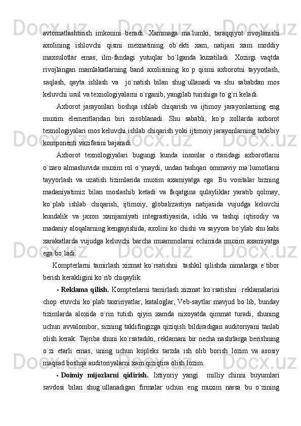 avtomatlashtirish   imkonini   beradi.   Xammaga   ma`lumki,   taraqqiyot   rivojlanishi
axolining   ishlovchi   qismi   mexnatining   ob`ekti   xam,   natijasi   xam   moddiy
maxsulotlar   emas,   ilm-fandagi   yutuqlar   bo`lganda   kuzatiladi.   Xozirgi   vaqtda
rivojlangan   mamlakatlarning   band   axolisining   ko`p   qismi   axborotni   tayyorlash,
saqlash,   qayta   ishlash   va     jo`natish   bilan   shug`ullanadi   va   shu   sababdan   mos
keluvchi usul va texnologiyalarni o`rganib, yangilab turishiga to`g`ri keladi.
Axborot   jarayonlari   boshqa   ishlab   chiqarish   va   ijtimoy   jarayonlarning   eng
muxim   elementlaridan   biri   xisoblanadi.   Shu   sababli,   ko`p   xollarda   axborot
texnologiyalari mos keluvchi ishlab chiqarish yoki ijtimoiy jarayonlarning tarkibiy
komponenti vazifasini bajaradi.
Axborot   texnologiyalari   bugungi   kunda   insonlar   o`rtasidagi   axborotlarni
o`zaro   almashuvida   muxim   rol   o`ynaydi,   undan   tashqari   ommaviy   ma`lumotlarni
tayyorlash   va   uzatish   tizimlarida   muxim   axamiyatga   ega.   Bu   vositalar   bizning
madaniyatimiz   bilan   moslashib   ketadi   va   faqatgina   qulayliklar   yaratib   qolmay,
ko`plab   ishlab   chiqarish,   ijtimoiy,   globalizastiya   natijasida   vujudga   keluvchi
kundalik   va   jaxon   xamjamiyati   integrastiyasida,   ichki   va   tashqi   iqtisodiy   va
madaniy aloqalarning kengayishida, axolini ko`chishi va sayyora bo`ylab shu kabi
xarakatlarda vujudga keluvchi barcha muammolarni  echimida muxim  axamiyatga
ega bo`ladi.
Kompterlarni   tamirlash   xizmat   ko`rsatishni     tashkil   qilishda   nimalarga   e`tibor
berish kerakligini ko`rib chiqaylik.
Reklama   qilish.   Kompterlarni   tamirlash   xizmat   ko`rsatishni     reklamalarini
chop   etuvchi   ko`plab   taxririyatlar,   kataloglar,   Veb-saytlar   mavjud   bo`lib,   bunday
tizimlarda   aloxida   o`rin   tutish   qiyin   xamda   nixoyatda   qimmat   turadi,   shuning
uchun   avvalombor,   sizning   taklifingizga   qiziqish   bildiradigan   auditoriyani   tanlab
olish kerak. Tajriba shuni  ko`rsatadiki, reklamani  bir necha nashrlarga berishning
o`zi   etarli   emas,   uning   uchun   kopleks   tarzda   ish   olib   borish   lozim   va   asosiy
maqsad boshqa auditoriyalarni xam qiziqtira olish lozim.
 Doimiy   mijozlarni   qidirish.   Ixtiyoriy   yangi     milliy   chinni   buyumlari
savdosi   bilan   shug`ullanadigan   firmalar   uchun   eng   muxim   narsa   bu   o`zining 