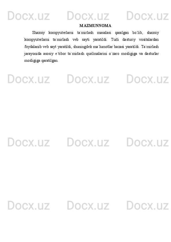 MAZMUNNOMA
Shaxsiy   kompyuterlarni   ta`mirlash   masalasi   qaralgan   bo`lib,   shaxsiy
kompyuterlarni   ta`mirlash   veb   sayti   yaratildi.   Turli   dasturiy   vositalardan
foydalanib veb sayt yaratildi, shuningdek ma`lumotlar bazasi yaratildi. Ta`mirlash
jarayonida   asosiy   e`tibor   ta`mirlash   qurilmalarini   o`zaro   mosligiga   va   dasturlar
mosligiga qaratilgan. 