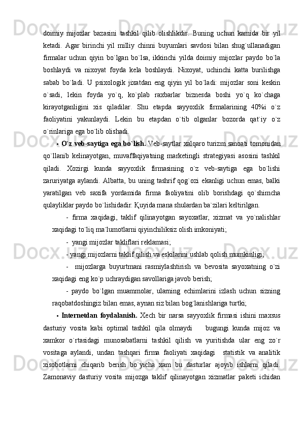 doimiy   mijozlar   bazasini   tashkil   qilib   olishlikdir.   Buning   uchun   kamida   bir   yil
ketadi.   Agar   birinchi   yil   milliy   chinni   buyumlari   savdosi   bilan   shug`ullanadigan
firmalar   uchun   qiyin   bo`lgan   bo`lsa,   ikkinchi   yilda   doimiy   mijozlar   paydo   bo`la
boshlaydi   va   nixoyat   foyda   kela   boshlaydi.   Nixoyat,   uchinchi   katta   burilishga
sabab   bo`ladi.   U   psixologik   jixatdan   eng   qiyin   yil   bo`ladi:   mijozlar   soni   keskin
o`sadi,   lekin   foyda   yo`q,   ko`plab   raxbarlar   biznesda   boshi   yo`q   ko`chaga
kirayotganligini   xis   qiladilar.   Shu   etapda   sayyoxlik   firmalarining   40%i   o`z
faoliyatini   yakunlaydi.   Lekin   bu   etapdan   o`tib   olganlar   bozorda   qat`iy   o`z
o`rinlariga ega bo`lib olishadi.
 O`z veb-saytiga ega bo`lish.   Veb-saytlar   xalqaro turizm sanoati tomonidan
qo`llanib   kelinayotgan,   muvaffaqiyatning   marketingli   strategiyasi   asosini   tashkil
qiladi.   Xozirgi   kunda   sayyoxlik   firmasining   o`z   veb-saytiga   ega   bo`lishi
zaruriyatga   aylandi.   Albatta,   bu   uning   tashrif   qog`ozi   ekanligi   uchun   emas,   balki
yaratilgan   veb   saxifa   yordamida   firma   faoliyatini   olib   borishdagi   qo`shimcha
qulayliklar paydo bo`lishidadir. Қuyida mana shulardan ba`zilari keltirilgan. 
-   firma   xaqidagi,   taklif   qilinayotgan   sayoxatlar,   xizmat   va   yo`nalishlar
xaqidagi to`liq ma`lumotlarni qiyinchiliksiz olish imkoniyati;
-  yangi mijozlar takliflari reklamasi;
- yangi mijozlarni taklif qilish va eskilarini ushlab qolish mumkinligi;
-     mijozlarga   buyurtmani   rasmiylashtirish   va   bevosita   sayoxatning   o`zi
xaqidagi eng ko`p uchraydigan savollariga javob berish;
-   paydo   bo`lgan   muammolar,   ularning   echimlarini   izlash   uchun   sizning
raqobatdoshingiz bilan emas, aynan siz bilan bog`lanishlariga turtki;
 Internetdan   foydalanish.   Xech   bir   narsa   sayyoxlik   firmasi   ishini   maxsus
dasturiy   vosita   kabi   optimal   tashkil   qila   olmaydi     bugungi   kunda   mijoz   va
xamkor   o`rtasidagi   munosabatlarni   tashkil   qilish   va   yuritishda   ular   eng   zo`r
vositaga   aylandi,   undan   tashqari   firma   faoliyati   xaqidagi     statistik   va   analitik
xisobotlarni   chiqarib   berish   bo`yicha   xam   bu   dasturlar   ajoyib   ishlarni   qiladi.
Zamonaviy   dasturiy   vosita   mijozga   taklif   qilinayotgan   xizmatlar   paketi   ichidan 