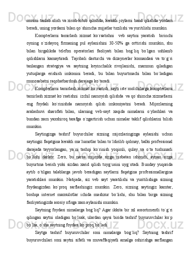 mosini tanlab olish va xisob-kitob qilishda, kerakli joylarni band qilishda yordam
beradi, uning yordami bilan qo`shimcha xujjatlar tuzilishi va yuritilishi mumkin.
Kompterlarni   tamirlash   xizmat   ko`rsatishni     veb   s aytini   yaratish     birinchi
oyning   o`zidayoq   firmaning   pul   aylanishini   30-50%   ga   orttirishi   mumkin,   shu
bilan   birgalikda   telefon   operatorlari   faoliyati   bilan   bog`liq   bo`lgan   ushlanib
qolishlarni   kamaytiradi.   Tajribali   dasturchi   va   dizaynerlar   komandasi   va   to`g`ri
tanlangan   strategiya   va   saytning   keyinchalik   rivojlanishi,   mamnun   qiladigan
yutuqlarga   erishish   imkonini   beradi,   bu   bilan   buyurtmachi   bilan   bo`ladigan
munosabatni raqobatbardosh darajaga ko`taradi.
Kompterlarni tamirlash xizmat ko`rsatish   sayti iste`molchilarga kompterlarni
tamirlash xizmat ko`rsatishni  izchil namoyish qilishda  va qo`shimcha xizmatlarni
eng   foydali   ko`rinishda   namoyish   qilish   imkoniyatini   beradi.   Mijozlarning
aralashuvi   sharofati   bilan,   ularning   veb-sayt   xaqida   nimalarni   o`ylashlari   va
bundan  xam   yaxshiroq   tarafga   o`zgartirish   uchun  nimalar   taklif   qilishlarini   bilish
mumkin.
Saytingizga   tashrif   buyurchilar   sizning   mijozlaringizga   aylanishi   uchun
saytingiz faqatgina kerakli ma`lumotlar bilan to`ldirilib qolmay, balki professional
darajada   tayyorlangan,   ya`ni   tashqi   ko`rinish   yoqimli,   qulay   va   o`ta   tushunarli
bo`lishi   darkor.   Zero,   bu   narsa   mijozda   sizga   nisbatan   ishonch,   aynan   sizga
buyurtma   berish   yoki   sizdan   xarid   qilish   tuyg`usini   uyg`otadi.   Bunday   yuqorida
aytib   o`tilgan   talablarga   javob   beradigan   saytlarni   faqatgina   professionallargina
yaratishlari   mumkin.   Natijada,   siz   veb   sayt   yaratilishi   va   yuritilishiga   sizning
foydangizdan   ko`proq   sarflashingiz   mumkin.   Zero,   sizning   saytingiz   kamtar,
boshqa   internet   maxsulotlar   ichida   mashxur   bo`lishi,   shu   bilan   birga   sizning
faoliyatingizda asosiy ofisga xam aylanishi mumkin.
Saytning   foydasi   nimalarga   bog`liq?   Agar   ikkita   bir   xil   assortimentli   to`g`ri
qilingan   saytni   oladigan   bo`lsak,   ulardan   qaysi   birida   tashrif   buyuruvchilar   ko`p
bo`lsa, o`sha saytning foydasi ko`proq bo`ladi.
Saytga   tashrif   buyuruvchilar   soni   nimalarga   bog`liq?   Saytning   tashrif
buyuruvchilari   soni   saytni   sifatli   va   muvaffaqiyatli   amalga   oshirishga   sarflangan 
