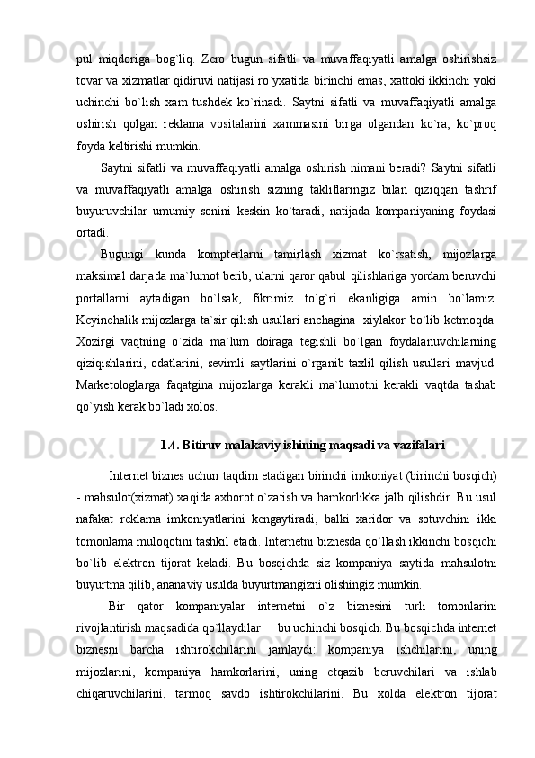 pul   miqdoriga   bog`liq.   Zero   bugun   sifatli   va   muvaffaqiyatli   amalga   oshirishsiz
tovar va xizmatlar qidiruvi natijasi ro`yxatida birinchi emas, xattoki ikkinchi yoki
uchinchi   bo`lish   xam   tushdek   ko`rinadi.   Saytni   sifatli   va   muvaffaqiyatli   amalga
oshirish   qolgan   reklama   vositalarini   xammasini   birga   olgandan   ko`ra,   ko`proq
foyda keltirishi mumkin.
Saytni  sifatli   va muvaffaqiyatli   amalga  oshirish  nimani  beradi?  Saytni   sifatli
va   muvaffaqiyatli   amalga   oshirish   sizning   takliflaringiz   bilan   qiziqqan   tashrif
buyuruvchilar   umumiy   sonini   keskin   ko`taradi,   natijada   kompaniyaning   foydasi
ortadi.
Bugungi   kunda   kompterlarni   tamirlash   xizmat   ko`rsatish,   mijozlarga
maksimal darjada ma`lumot berib, ularni qaror qabul qilishlariga yordam beruvchi
portallarni   aytadigan   bo`lsak,   fikrimiz   to`g`ri   ekanligiga   amin   bo`lamiz.
Keyinchalik mijozlarga ta`sir qilish usullari anchagina   xiylakor bo`lib ketmoqda.
Xozirgi   vaqtning   o`zida   ma`lum   doiraga   tegishli   bo`lgan   foydalanuvchilarning
qiziqishlarini,   odatlarini,   sevimli   saytlarini   o`rganib   taxlil   qilish   usullari   mavjud.
Marketologlarga   faqatgina   mijozlarga   kerakli   ma`lumotni   kerakli   vaqtda   tashab
qo`yish kerak bo`ladi xolos.
1.4. Bitiruv malakaviy ishining maqsadi va vazifalari
Internet biznes uchun taqdim etadigan birinchi imkoniyat (birinchi bosqich)
- mahsulot(xizmat) xaqida axborot o`zatish va hamkorlikka jalb qilishdir. Bu usul
nafakat   reklama   imkoniyatlarini   kengaytiradi,   balki   xaridor   va   sotuvchini   ikki
tomonlama muloqotini tashkil etadi. Internetni biznesda qo`llash ikkinchi bosqichi
bo`lib   elektron   tijorat   keladi.   Bu   bosqichda   siz   kompaniya   saytida   mahsulotni
buyurtma qilib, ananaviy usulda buyurtmangizni olishingiz mumkin.
Bir   qator   kompaniyalar   internetni   o`z   biznesini   turli   tomonlarini
rivojlantirish maqsadida qo`llaydilar   bu uchinchi bosqich. Bu bosqichda internet
biznesni   barcha   ishtirokchilarini   jamlaydi:   kompaniya   ishchilarini,   uning
mijozlarini,   kompaniya   hamkorlarini,   uning   etqazib   beruvchilari   va   ishlab
chiqaruvchilarini,   tarmoq   savdo   ishtirokchilarini.   Bu   xolda   elektron   tijorat 