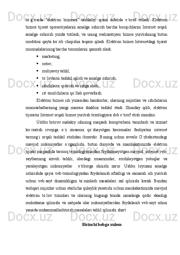 to`g`risida   elektron   biznesni   tashkiliy   qismi   sifatida   e`tirof   etiladi.   Elektron 
biznes   tijorat   operastiyalarini   amalga  oshirish   barcha   bosqichlarini   Internet  orqali
amalga   oshirish   yuzda   tutiladi,   va   uning   realizastiyasi   biznes   yuritishning   butun
modelini   qayta  ko`rib  chiqishni  taqazo   qiladi.  Elektron  biznes   Internetdagi   tijorat
muomalalarining barcha tomonlarini qamrab oladi:
 marketing;
 sotuv;
 moliyaviy tahlil;
 to`lovlarni tashkil qilish va amalga oshirish;
 ishchilarni qidirish va ishga olish;
 ist`emolchilarni qo`llab quvvatlash.
Elektron   biznes   ish   yuzasidan   hamkorlar,   ularning   mijozlari   va   ishchilarini
munosabatlarining   yangi   maxsus   shaklini   tashkil   etadi.   Shunday   qilib,   elektron
tijoratni Internet orqali biznes yuritish texologiyasi deb e`tirof etish mumkin.
Ushbu   bitiruv   malakiy   ishining   maqsadi   kompterlarni   tamirlash   va   xizmat
ko`rsatish   rivojiga   o`z   xissasini   qo`shayotgan   karxonalar   faoliyatini   internet
tarmog`i   orqali   tashkil   etishdan   iboratdir.   Buning   uchun   avvalo   O`zbekistondagi
mavjud   imkoniyatlar   o`rganilishi,   butun   dunyoda   va   mamlakatimizda   elektron
tijorat maqsadida tarmoq texnologiyalardan foydalanayotgan mavjud  internet veb-
saytlarining   axvoli   tahlili,   ulardagi   muammolar,   erishilayotgan   yutuqlar   va
yaralayotgan   imkoniyatlar     e`tiborga   olinishi   zarur.   Ushbu   loyixani   amalga
oshirishda qaysi  veb-texnologiyadan foydalanish afzalligi va samarali  ish yuritish
uchun   veb-sayt   dinamikligini   ta`minlash   masalalari   xal   qilinishi   kerak.   Bundan
tashqari mijozlar uchun etarlicha qulaylik yaratishi uchun mamlakatimizda mavjud
elektron   to`lov   tizimlari   va   ularning   bugungi   kunda   nimalarga   qodir   ekanligi
muhokama   qilinishi   va   natijada   ular   imkoniyatlaridan   foydalanib   veb-sayt   ishini
yanada mukammallashtirish masalalari tahlil qilinishi shart. 
Birinchi bobga xulosa 