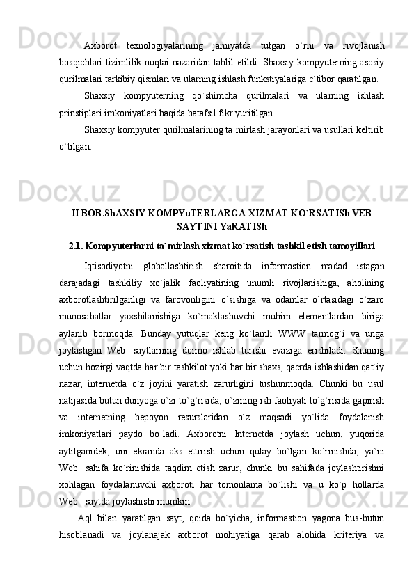 Axborot   texnologiyalarining   jamiyatda   tutgan   o`rni   va   rivojlanish
bosqichlari tizimlilik nuqtai  nazaridan tahlil  etildi. Shaxsiy kompyuterning asosiy
qurilmalari tarkibiy qismlari va ularning ishlash funkstiyalariga e`tibor qaratilgan. 
Shaxsiy   kompyuterning   qo`shimcha   qurilmalari   va   ularning   ishlash
prinstiplari imkoniyatlari haqida batafsil fikr yuritilgan.
Shaxsiy kompyuter qurilmalarining ta`mirlash jarayonlari va usullari keltirib
o`tilgan.
II BOB.ShAXSIY KOMPYuTERLARGA XIZMAT KO`RSATISh VEB
SAYTINI YaRATISh
2.1. Kompyuterlarni ta`mirlash xizmat ko`rsatish tashkil etish tamoyillari
Iqtisodiyotni   globallashtirish   sharoitida   informastion   madad   istagan
darajadagi   tashkiliy   xo`jalik   faoliyatining   unumli   rivojlanishiga,   aholining
axborotlashtirilganligi   va   farovonligini   o`sishiga   va   odamlar   o`rtasidagi   o`zaro
munosabatlar   yaxshilanishiga   ko`maklashuvchi   muhim   elementlardan   biriga
aylanib   bormoqda.   Bunday   yutuqlar   keng   ko`lamli   WWW   tarmog`i   va   unga
joylashgan   Web saytlarning   doimo   ishlab   turishi   evaziga   erishiladi.   Shuning
uchun hozirgi vaqtda har bir tashkilot yoki har bir shaxs, qaerda ishlashidan qat`iy
nazar,   internetda   o`z   joyini   yaratish   zarurligini   tushunmoqda.   Chunki   bu   usul
natijasida butun dunyoga o`zi to`g`risida, o`zining ish faoliyati to`g`risida gapirish
va   internetning   bepoyon   resurslaridan   o`z   maqsadi   yo`lida   foydalanish
imkoniyatlari   paydo   bo`ladi.   Axborotni   Internetda   joylash   uchun,   yuqorida
aytilganidek,   uni   ekranda   aks   ettirish   uchun   qulay   bo`lgan   ko`rinishda,   ya`ni
Web sahifa   ko`rinishida   taqdim   etish   zarur,   chunki   bu   sahifada   joylashtirishni	

xohlagan   foydalanuvchi   axboroti   har   tomonlama   bo`lishi   va   u   ko`p   hollarda
Web saytda joylashishi mumkin.

Aql   bilan   yaratilgan   sayt,   qoida   bo`yicha,   informastion   yagona   bus-butun
hisoblanadi   va   joylanajak   axborot   mohiyatiga   qarab   alohida   kriteriya   va 