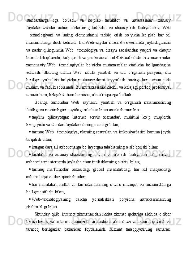 standartlarga   ega   bo`ladi,   va   ko`plab   tashkilot   va   muassasalar,   xususiy
foydalanuvchilar   uchun   o`zlarining   tashkilot   va   shaxsiy   ish   faoliyatlarida   Web
texnologiyani   va   uning   elementlarini   tadbiq   etish   bo`yicha   ko`plab   har   xil
muammolarga duch kelinadi. Bu Web–saytlar  internet serverlarida joylashguncha
va   nashr   qilinguncha   Web texnologiya   va   dizayn   asoslaridan   yuqori   va   chuqur	

bilim talab qiluvchi, ko`pqirrali va professional–intellektual ishdir. Bu muammolar
zamonaviy   Web texnologiyalar   bo`yicha   mutaxassislar   etarlicha   bo`lgandagina	

echiladi.   Shuning   uchun   Web sahifa   yaratish   va   uni   o`rganish   jarayoni,   shu	

berilgan   yo`nalish   bo`yicha   mutaxassislarni   tayyorlash   hozirgi   kun   uchun   juda
muhim va faol hisoblanadi. Bu mutaxassislik kuchli va kelajagi porloq professiya,
u hozir ham, kelajakda ham hamisha, o`z o`rniga ega bo`ladi. 
Boshqa   tomondan   Web saytlarni   yaratish   va   o`rganish   muammosining

faolligi va muhimligini quyidagi sabablar bilan asoslash mumkin:
 taqdim   qilinayotgan   internet   servis   xizmatlari   muhitini   ko`p   miqdorda
kengayishi va ulardan foydalanishning osonligi bilan;
 tarmoq Web texnologiya, ularning resurslari va imkoniyatlarini hamma joyda	

tarqatish bilan;
 i stagan darajali axborotlarga bo`layotgan talablarning o`sib borishi bilan;
 t ashkilot   va   xususiy   shaxslarning   o`zlari   va   o`z   ish   faoliyatlari   to`g`risidagi
axborotlarni internetda joylash uchun intilishlarning o`sishi bilan;
 t armoq   ma`lumotlar   bazasidagi   global   masshtabdagi   har   xil   maqsaddagi
axborotlarga e`tibor qaratish bilan;
 har   mamlakat,   millat   va   fan   odamlarining   o`zaro   muloq o t   va   tushunishlarga
bo`lgan intilishi bilan;
 Web–texnologiyaning   barcha   yo`nalishlari   bo`yicha   mutaxassislarning
etishmasligi bilan.
Shunday   qilib,   i nternet   xizmatlaridan   ikkita   xizmat   spektriga   alohida   e`tibor
berish kerak, ya`ni tarmoq abonentlararo axborot almashuvi va axborot qidirish va
tarmoq   berilganlar   bazasidan   foydalanish.   Xizmat   taraqqiyotining   samarasi 