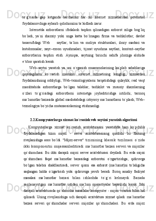 to`g`risida   gap   ketganda   barchamiz   har   xil   Internet   xizmatlaridan   potenstial
foydalanuvchiga aylanib qolishimizni ta`kidlash zarur.
Internetda   axborotlarni   ifodalash   taqdim   qilinadigan   axborot   xiliga   bog`liq
bo`ladi,   ya`ni   shaxsiy   yoki   unga   katta   bo`lmagan   firma   va   tashkilotlar;   davlat
tasarrufidagi   Web     s aytlar;   ta`lim   va   moliya   strukturalar i ;   ilmiy   markaz   va
kutubxonalar;   xayr–exson   uyushmalar i ;   tijorat   uyushma   saytlari;   kontent–saytlar
axborotlarini   taqdim   etish.   Ayniqsa,   saytning   birinchi   sahifa   jihoziga   alohida
e`tibor qaratish kerak.  
Web–saytni   yaratish   va   uni   o`rganish   muammolarining   ko`plab   sabablar i ga
quyidagilarni   ko`rsatish   mumkin:   i nternet   xizmatining   kengligi;   xizmatdan
foydalanishning   oddiyligi;   Web–texnologiyalarni   tarqatishdagi   qulaylik;   real   vaqt
masshtabida   axborotlarga   bo`lgan   talablar;   tashkilot   va   xususiy   shaxslarning
o`zlari   to`g`risidagi   axborotlarni   i nternetga   joylashtirishga   intilish i ;   tarmoq
ma`lumotlar bazasida global mashstabdagi ixtiyoriy ma`lumotlarni to`plash; Web–
texnologiya bo`yicha mutaxassislarning etishmasligi.
2.2.Kompyuterlarga xizmat ko`rsatish veb saytini yaratish algoritmi
Kompyuterlarga   xizmat   ko`rsatish   arxitekturasini   yaratishda   ham   ko`pchilik
foydalanadigan   tizim   mijoz   -   server   arxitekturasining   qurilishi   bu   fikrning
rivojlanishiga   asos   bo`ldi.   "Mijoz-server"   t i zi m i ni n g   kl as si k   t u zi l m as i   o` zi da
i k ki   ko m p on en t n i   mujassamlashtiradi: ma`lumotlar bazasi serveri va mijozlar
qo`shimchasi.   Bu   ikki   darajali   mijoz   server   arxitekturasi   deyiladi.   Bu   erda   mijoz
qo`shimchasi   faqat   ma`lumotlar   bazasidagi   axborotni   o`zgartirishga,   qidiruvga
bo`lgan   talabni   shakllantiradi,   server   qismi   esa   axborot   (ma`lumot)ni   to`laligicha
saqlangan   holda   o`zgartirish   yoki   qidiruviga   javob   beradi.   Biroq   amaliy   faoliyat
masalasi   ma`lumotlar   bazasi   bilan   ishlashda   to`g`ri   kelmaydi.   Bazada
saqlanayotgan   ma`lumotlar   ustidan   ma`lum   operastiyalar   bajarilishi   kerak.   Ikki
darajali arxitekturada qo`shimcha masalalar kompyuter - mijoz  vositasi bilan hal
qilinadi.   Uning   rivojlanishiga   uch   darajali   arxitektura   xizmat   qiladi:   ma`lumotlar
bazasi   serveri   qo`shimchalar   s erveri   mijozlar   qo`shimchalari.   Bu   erda   mijoz 