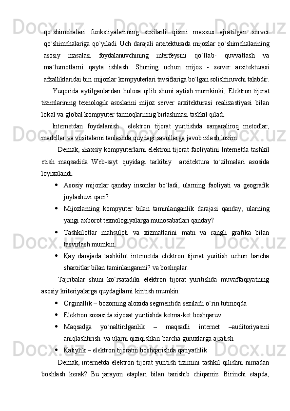 qo`shimchalari   funkstiyalarining   sezilarli   qismi   maxsus   ajratilgan   server
qo`shimchalariga qo`yiladi. Uch darajali arxitekturada mijozlar qo`shimchalarining
asosiy   masalasi   foydalanuvchining   interfeysini   qo`llab-   quvvatlash   va
ma`lumotlarni   qayta   ishlash.   Shuning   uchun   mijoz   -   server   arxitekturasi
afzalliklaridai biri mijozlar  kompyuterlari tavsiflariga bo`lgan solishtiruvchi talabdir.
Yuqorida   aytilganlardan   hulosa   qilib   shuni   aytish   mumkinki,   Elektron tijorat
tizimlarining   texnologik   asoslarini   mijoz   server   arxitekturasi   realizastiyasi   bilan
lokal va global kompyuter  tarmoqlarinnig birlashmasi tashkil qiladi.
Internetdan   foydalanish     elektron   tijorat   yuritishda   samaraliroq   metodlar,
madellar va vositalarni tanlashda quydagi savollarga javob izlash lozim:
Demak,   sh axsiy kompyuterlarni elektron tijorat faoliyatini Internetda tashkil
etish   maqsadida   Web-sayt   quyidagi   tarkibiy     arxitektura   to`zilmalari   asosida
loyixalandi.
 Asosiy   mijozlar   qanday   insonlar   bo`ladi,   ularning   faoliyati   va   geografik
joylashuvi qaer?
 Mijozlarning   kompyuter   bilan   taminlanganlik   darajasi   qanday,   ularning
yangi axborot texnologiyalarga munosabatlari qanday?
 Tashkilotlar   mahsuloti   va   xizmatlarini   matn   va   rangli   grafika   bilan
tasvirlash mumkin.
 Қay   darajada   tashkilot   internetda   elektron   tijorat   yuritish   uchun   barcha
sharoitlar bilan taminlanganmi? va boshqalar.
Tajribalar   shuni   ko`rsatadiki   elektron   tijorat   yuritishda   muvaffaqiyatning
asosiy kriteriyalarga quydagilarni kiritish mumkin:
 Orginallik – bozorning aloxida segmentida sezilarli o`rin tutmoqda
 Elektron soxasida siyosat yuritishda ketma-ket boshqaruv
 Maqsadga   yo`naltirilganlik   –   maqsadli   internet   –auditoriyasini
aniqlashtirish  va ularni qiziqishlari barcha guruxlarga ajratish
 Қatiylik – elektron tijoratni boshqarishda qatiyatlilik
Demak,   internetda   elektron  tijorat   yuritish   tizimini   tashkil   qilishni   nimadan
boshlash   kerak?   Bu   jarayon   etaplari   bilan   tanishib   chiqamiz.   Birinchi   etapda, 