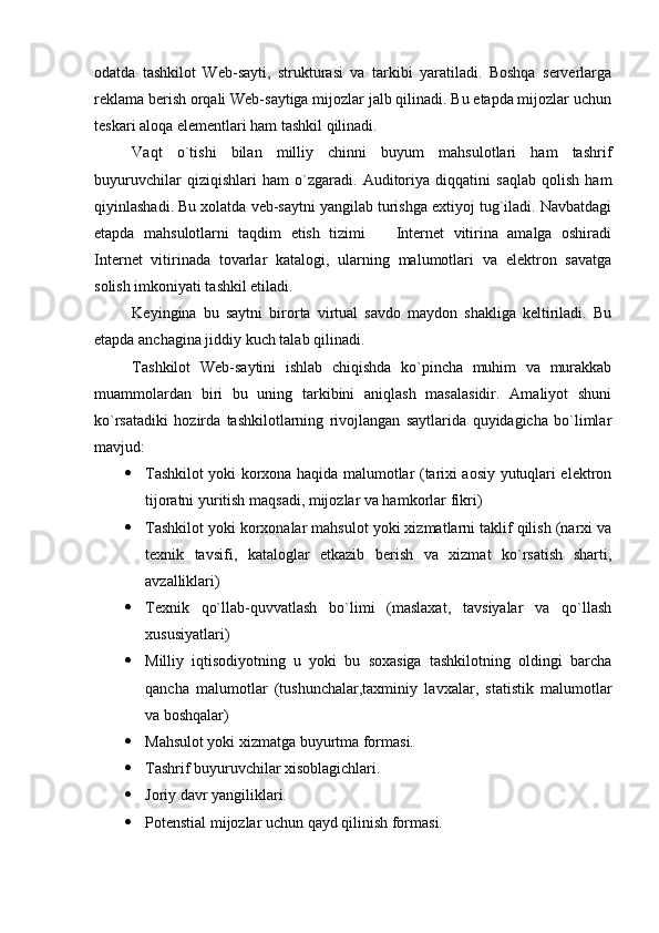 odatda   tashkilot   Web-sayti,   strukturasi   va   tarkibi   yaratiladi.   Boshqa   serverlarga
reklama berish orqali Web-saytiga mijozlar jalb qilinadi. Bu etapda mijozlar uchun
teskari aloqa elementlari ham tashkil qilinadi.
Vaqt   o`tishi   bilan   milliy   chinni   buyum   mahsulotlari   ham   tashrif
buyuruvchilar   qiziqishlari   ham   o`zgaradi.   Auditoriya   diqqatini   saqlab   qolish   ham
qiyinlashadi. Bu xolatda veb-saytni yangilab turishga extiyoj tug`iladi. Navbatdagi
etapda   mahsulotlarni   taqdim   etish   tizimi     Internet   vitirina   amalga   oshiradi
Internet   vitirinada   tovarlar   katalogi,   ularning   malumotlari   va   elektron   savatga
solish imkoniyati tashkil etiladi.
Keyingina   bu   saytni   birorta   virtual   savdo   maydon   shakliga   keltiriladi.   Bu
etapda anchagina jiddiy kuch talab qilinadi.
Tashkilot   Web-saytini   ishlab   chiqishda   ko`pincha   muhim   va   murakkab
muammolardan   biri   bu   uning   tarkibini   aniqlash   masalasidir.   Amaliyot   shuni
ko`rsatadiki   hozirda   tashkilotlarning   rivojlangan   saytlarida   quyidagicha   bo`limlar
mavjud:
 Tashkilot yoki korxona haqida malumotlar (tarixi aosiy yutuqlari elektron
tijoratni yuritish maqsadi, mijozlar va hamkorlar fikri)
 Tashkilot yoki korxonalar mahsulot yoki xizmatlarni taklif qilish (narxi va
texnik   tavsifi,   kataloglar   etkazib   berish   va   xizmat   ko`rsatish   sharti,
avzalliklari)
 Texnik   qo`llab-quvvatlash   bo`limi   (maslaxat,   tavsiyalar   va   qo`llash
xususiyatlari)
 Milliy   iqtisodiyotning   u   yoki   bu   soxasiga   tashkilotning   oldingi   barcha
qancha   malumotlar   (tushunchalar,taxminiy   lavxalar,   statistik   malumotlar
va boshqalar)
 Mahsulot yoki xizmatga buyurtma formasi.
 Tashrif buyuruvchilar xisoblagichlari.
 Joriy davr yangiliklari.
 Potenstial mijozlar uchun qayd qilinish formasi. 