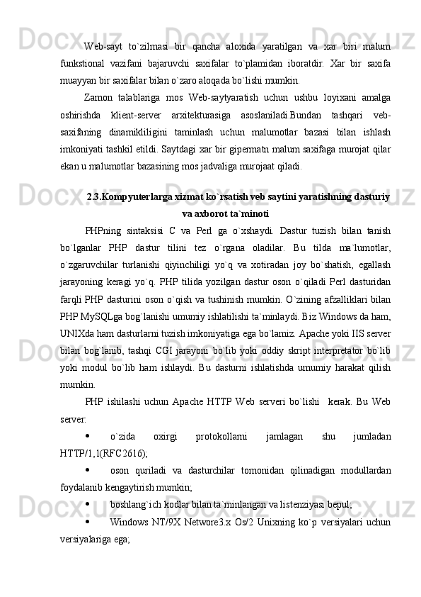 Web-sayt   to`zilmasi   bir   qancha   aloxida   yaratilgan   va   xar   biri   malum
funkstional   vazifani   bajaruvchi   saxifalar   to`plamidan   iboratdir.   Xar   bir   saxifa
muayyan bir saxifalar bilan o`zaro aloqada bo`lishi mumkin.
Zamon   talablariga   mos   Web-saytyaratish   uchun   ushbu   loyixani   amalga
oshirishda   klient-server   arxitekturasiga   asoslaniladi.Bundan   tashqari   veb-
saxifaning   dinamikliligini   taminlash   uchun   malumotlar   bazasi   bilan   ishlash
imkoniyati tashkil etildi. Saytdagi xar bir gipermatn malum saxifaga murojat qilar
ekan u malumotlar bazasining mos jadvaliga murojaat qiladi.
2.3.Kompyuterlarga xizmat ko`rsatish veb saytini yaratishning dasturiy
va axborot ta`minoti
PHPning   sintaksisi   C   va   Perl   ga   o`xshaydi.   Dastur   tuzish   bilan   tanish
bo`lganlar   PHP   dastur   tilini   tez   o`rgana   oladilar.   Bu   tilda   ma`lumotlar,
o`zgaruvchilar   turlanishi   qiyinchiligi   yo`q   va   xotiradan   joy   bo`shatish,   egallash
jarayoning   keragi   yo`q.   PHP   tilida   yozilgan   dastur   oson   o`qiladi   Perl   dasturidan
farqli  PHP dasturini  oson o`qish va tushinish  mumkin. O`zining afzalliklari  bilan
PHP MySQLga bog`lanishi umumiy ishlatilishi ta`minlaydi. Biz Windows da ham,
UNIXda ham dasturlarni tuzish imkoniyatiga ega bo`lamiz. Apache yoki IIS server
bilan   bog`lanib,   tashqi   CGI   jarayoni   bo`lib   yoki   oddiy   skript   interpretator   bo`lib
yoki   modul   bo`lib   ham   ishlaydi.   Bu   dasturni   ishlatishda   umumiy   harakat   qilish
mumkin.
PHP   ishilashi   uchun   Apache   HTTP   Web   serveri   bo`lishi     kerak.   Bu   Web
server: 
 o`zida   oxirgi   protokollarni   jamlagan   shu   jumladan
HTTP/1,1(RFC 2616 ) ;
 oson   quriladi   va   dasturchilar   tomonidan   qilinadigan   modullardan
foydalanib kengaytirish mumkin; 
 boshlang`i ch  kodlar bilan ta`minlangan va listenziyasi bepul;
 Windows   NT/9X   Networe3.x   Os/2   Unixning   ko`p   versiyalari   uchun
versiyalariga ega;  