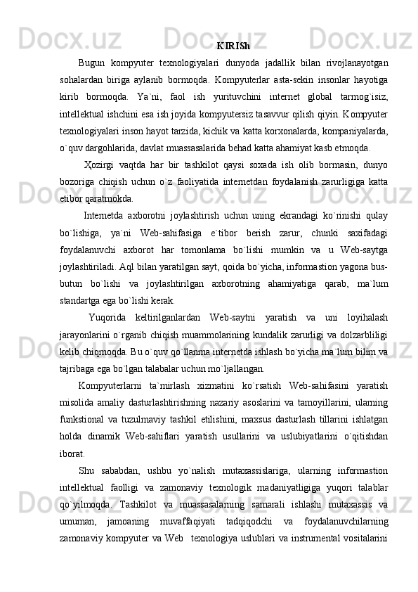 KIRISh
Bugun   kompyuter   texnologiyalari   dunyoda   jadallik   bilan   rivojlanayotgan
sohalardan   biriga   aylanib   bormoqda.   Kompyuterlar   asta-sekin   insonlar   hayotiga
kirib   bormoqda.   Ya`ni,   faol   ish   yurituvchini   internet   global   tarmog`isiz,
intellektual ishchini esa ish joyida kompyutersiz tasavvur qilish qiyin. Kompyuter
texnologiyalari inson hayot tarzida, kichik va katta korxonalarda, kompaniyalarda,
o`quv dargohlarida, davlat muassasalarida behad katta ahamiyat kasb etmoqda.
  Ҳozirgi   vaqtda   har   bir   tashkilot   qaysi   soxada   ish   olib   bormasin,   dunyo
bozoriga   chiqish   uchun   o`z   faoliyatida   internetdan   foydalanish   zarurligiga   katta
etibor qaratmokda.
  Internetda   axborotni   joylashtirish   uchun   uning   ekrandagi   ko`rinishi   qulay
bo`lishiga,   ya`ni   Web-sahifasiga   e`tibor   berish   zarur,   chunki   saxifadagi
foydalanuvchi   axborot   har   tomonlama   bo`lishi   mumkin   va   u   Web-saytga
joylashtiriladi. Aql bilan yaratilgan sayt, qoida bo`yicha, informastion yagona bus-
butun   bo`lishi   va   joylashtirilgan   axborotning   ahamiyatiga   qarab,   ma`lum
standartga ega bo`lishi kerak.
  Yuqorida   keltirilganlardan   Web-saytni   yaratish   va   uni   loyihalash
jarayonlarini  o`rganib chiqish muammolarining kundalik zarurligi va dolzarbliligi
kelib chiqmoqda. Bu o`quv qo`llanma internetda ishlash bo`yicha ma`lum bilim va
tajribaga ega bo`lgan talabalar uchun mo`ljallangan. 
Kompyuterlarni   ta`mirlash   xizmatini   ko`rsatish   Web-sahifasini   yaratish
misolida   amaliy   dasturlashtirishning   nazariy   asoslarini   va   tamoyillarini,   ularning
funkstional   va   tuzulmaviy   tashkil   etilishini,   maxsus   dasturlash   tillarini   ishlatgan
holda   dinamik   Web-sahiflari   yaratish   usullarini   va   uslubiyatlarini   o`qitishdan
iborat.
Shu   sababdan,   ushbu   yo`nalish   mutaxassislariga,   ularning   informastion
intellektual   faolligi   va   zamonaviy   texnologik   madaniyatligiga   yuqori   talablar
qo`yilmoqda.   Tashkilot   va   muassasalarning   samarali   ishlashi   mutaxassis   va
umuman,   jamoaning   muvaffaqiyati   tadqiqodchi   va   foydalanuvchilarning
zamonaviy kompyuter va Web texnologiya uslublari va instrumental vositalarini 