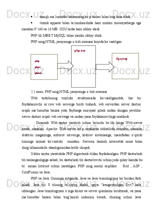  taniqli ma`lumotlar bazasining ko`p turlari bilan bog`lana oladi; 
 texnik   apparat   bilan   ta`minlanishida   ham   muhim   xususiyatlarga   ega
masalan P 166 va 16 MB  OZU larda ham ishlay oladi.
PHP tili MBBT MySQL bilan yaxshi ishlay oladi. 
PHP ning HTML jarayoniga o`tish sxemasi kuyida ko`rsatilgan:
2.1.rasm. PHP ning HTML jarayoniga o`tish sxemasi
Web   tarkibining   tuzilishi   strukturasida   ko`rsatilganidek,   har   bir
foydalanuvchi   so`rovi   veb   serverga   borib   tushadi,   veb   serverdan   server   dasturi
orqali   ma`lumotlar   bazasi   yoki   fayllarga   murojaat   qiladi   undan   olingan   javoblar
server dasturi orqali veb serverga va undan yana foydalanuvchiga uzatiladi.
      Dinamik   Web-saytni   yaratish   uchun   birinchi   bo`lib   bizga   Web-server
kerak,   masalan     Apache.   Web-server   ko`p   soxalarda   ishlatilishi   mumkin,   masalan
elektron   magazinga,   axborot   serveriga,   kidiruv   sistemasiga,   masofadan   o`qitish
tizimiga   xizmat   ko`rsatishi     mumkin.   Serverni   tanlash   internetda   nima   bilan
shug`ullanmokchi ekanligimizdan kelib chiqadi.
Ushbu saytni yaratishda PHP algoritmik tildan foydalanilgan. PHP dasturlash
tili tanlanganligiga sabab,   bu dasturlash tili dasturlovchi uchun juda qulay hamda bu
til     aynan   Internet   uchun   yaratilgan.   PHP   ning   asosiy   raqiblari     Rerl   ,   ASP   ,
ColdFusion va Java. 
PHP va Java. Umuman aytganda, Java va Java texnologiyasi bir biridan fark
kiladi.   Java   tili   S   tilining   t o` li q roq   shakli,   qaysi   “ kengaytirilga n   S++   kabi	

ishlangan. Java texnologiyasi o`ziga klient va server qismlarini biriktiradi, va yana
ma`lumotlar   bazasi   bilan   bog`lanish   imkonini   beradi,   shuning   uchun   Java php.exe
. php
.php3
.phtml браузер 
