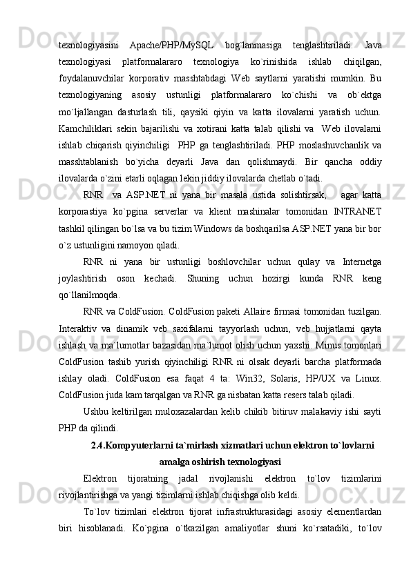 texnologiyasini   Apache/PHP/MySQL   bog`lanmasiga   tenglashtiriladi.   Java
texnologiyasi   platformalararo   texnologiya   ko`rinishida   ishlab   chiqilgan,
foydalanuvchilar   korporativ   masshtabdagi   Web   saytlarni   yaratishi   mumkin.   Bu
texnologiyaning   asosiy   ustunligi   platformalararo   ko`chishi   va   ob`ektga
mo`ljallangan   dasturlash   tili,   qaysiki   qiyin   va   katta   ilovalarni   yaratish   uchun.
Kamchiliklari   sekin   bajarilishi   va   xotirani   katta   talab   qilishi   va     Web   ilovalarni
ishlab   chiqarish   qiyinchiligi     PHP   ga   tenglashtiriladi.   PHP   moslashuvchanlik   va
masshtablanish   bo`yicha   deyarli   Java   dan   qolishmaydi.   Bir   qancha   oddiy
ilovalarda o`zini etarli oqlagan lekin jiddiy ilovalarda chetlab o`tadi. 
RNR     va   ASP.NET   ni   yana   bir   masala   ustida   solishtirsak,       agar   katta
korporastiya   ko`pgina   serverlar   va   klient   mashinalar   tomonidan   INTRANET
tashkil qilingan bo`lsa va bu tizim Windows da boshqarilsa ASP.NET yana bir bor
o`z ustunligini namoyon qiladi. 
RNR   ni   yana   bir   ustunligi   boshlovchilar   uchun   qulay   va   Internetga
joylashtirish   oson   kechadi.   Shuning   uchun   hozirgi   kunda   RNR   keng
qo`llanilmoqda.
RNR va ColdFusion. ColdFusion paketi Allaire firmasi tomonidan tuzilgan.
Interaktiv   va   dinamik   veb   saxifalarni   tayyorlash   uchun,   veb   hujjatlarni   qayta
ishlash   va  ma`lumotlar  bazasidan  ma`lumot   olish   uchun  yaxshi.   Minus   tomonlari
ColdFusion   tashib   yurish   qiyinchiligi   RNR   ni   olsak   deyarli   barcha   platformada
ishlay   oladi.   ColdFusion   esa   faqat   4   ta:   Win32,   Solaris,   HP/UX   va   Linux.
ColdFusion juda kam tarqalgan va RNR ga nisbatan katta resers talab qiladi.
Ushbu   keltirilgan   muloxazalardan   kelib   chikib   bitiruv   malakaviy   ishi   sayti
PHP da qilindi.
2.4.Kompyuterlarni ta`mirlash xizmatlari uchun elektron to`lovlarni
amalga oshirish texnologiyasi
Elektron   tijoratning   jadal   rivojlanishi   elektron   to`lov   tizimlarini
rivojlantirishga va yangi tizimlarni ishlab chiqishga olib keldi. 
To`lov   tizimlari   elektron   tijorat   infrastrukturasidagi   asosiy   elementlardan
biri   hisoblanadi.   Ko`pgina   o`tkaz i lgan   amaliyotlar   shuni   ko`rsatadiki,   to`lov 