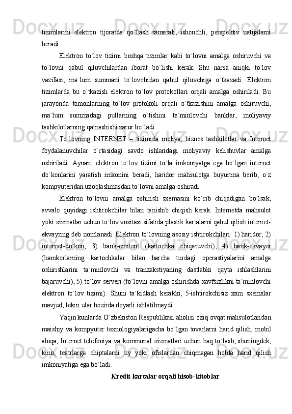 tizimlarini   elektron   tijoratda   qo`llash   samarali,   ishonchli,   perspektiv   natijalarni
beradi.
Elektron   to`lov   tizimi   boshqa   tizimlar   kabi   to`lovni   amalga   oshiruvchi   va
to`lovni   qabul   qiluvchilardan   iborat   bo`lishi   kerak.   Shu   narsa   aniqki   to`lov
vazifasi,   ma`lum   summani   to`lovchidan   qabul   qiluvchiga   o`tkazadi.   Elektron
tizimlarda   bu   o`tkazish   elektron   to`lov   protokollari   orqali   amalga   oshiriladi.   Bu
jarayonda   tomonlarning   to`lov   protokoli   orqali   o`tkazishini   amalga   oshiruvchi,
ma`lum   summadagi   pullarning   o`tishini   ta`minlovchi   banklar,   moliyaviy
tashkilotlarning qatnashishi zarur bo`ladi.
To`lovning   INTERNET   –   tizimida   moliya,   biznes   tashkilotlar   va   Internet
foydalanuvchilar   o`rtasidagi   savdo   ishlaridagi   moliyaviy   kelishuvlar   amalga
oshiriladi.   Aynan,   elektron   to`lov   tizimi   to`la   imkoniyatga   ega   bo`lgan   internet
do`konlarini   yaratish   imkonini   beradi,   haridor   mahsulotga   buyurtma   berib,   o`z
kompyuteridan uzoqlashmasdan to`lovni amalga oshiradi.
Elektron   to`lovni   amalga   oshirish   sxemasini   ko`rib   chiqadigan   bo`lsak,
avvalo   quyidagi   ishtirokchilar   bilan   tanishib   chiqish   kerak.   Internetda   mahsulot
yoki xizmatlar uchun to`lov vositasi sifatida plastik kartalarni qabul qilish internet-
ekvayring deb nomlanadi. Elektron to`lovning asosiy ishtirokchilari: 1) haridor, 2)
internet-do`kon,   3)   bank-emitent   (kartochka   chiqaruvchi),   4)   bank-ekvayer
(hamkorlarning   kartochkalar   bilan   barcha   turdagi   operastiyalarini   amalga
oshirishlarini   ta`minlovchi   va   tranzakstiyaning   dastlabki   qayta   ishlashlarini
bajaruvchi), 5) to`lov serveri (to`lovni amalga oshirishda xavfsizlikni ta`minlovchi
elektron   to`lov   tizimi).   Shuni   ta`kidlash   kerakki,   5-ishtirokchisiz   xam   sxemalar
mavjud, lekin ular hozirda deyarli ishlatilmaydi. 
Yaqin kunlarda O`zbekiston Respublikasi aholisi oziq ovqat mahsulotlaridan
maishiy va kompyuter texnologiyalarigacha bo`lgan tovarlarni harid qilish, mobil
aloqa, Internet telefoniya va kommunal xizmatlari uchun haq to`lash, shuningdek,
kino,   teatrlarga   chiptalarni   uy   yoki   ofislardan   chiqmagan   holda   harid   qilish
imkoniyatiga ega bo`ladi.
Kredit kart a lar orqali hisob-kitoblar 