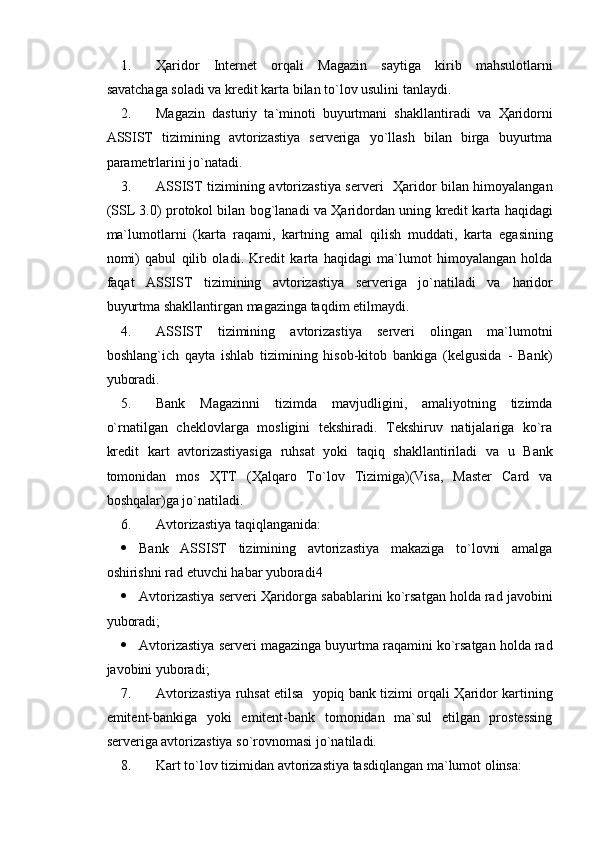 1. Ҳaridor   Internet   orqali   Magazin   saytiga   kir ib   mahsulotlarni
savatchaga soladi va kredit kart a bilan to`lov usulini tanlaydi.
2. Magazin   dasturiy   ta `minoti   buyurtmani   shakllantiradi   va   Ҳaridorni
ASSIST   tizimining   avtorizastiya   serveriga   yo`llash   bilan   birga   buyurtma
parametrlarini jo`natadi .
3. ASSIST   tizimining   avtorizastiya serveri     Ҳaridor bilan himoyalangan
(SSL 3.0) protokol bilan bog`lanadi  va Ҳaridordan uning  kredit kart a  haqidagi
ma`lumotlarni   (karta   raqami,   kartning   amal   qilish   muddati ,   karta   egasining
nomi)   qabul   qilib   oladi .   Kredit   kart a   haqidagi   ma`lumot   himoyalangan   holda
faqat   ASSIST   tizimining   avtorizastiya   serveriga   jo`natiladi   va   haridor
buyurtma shakllantirgan  m agazinga taqdim etilmaydi.
4. ASSIST   tizimining   avtorizastiya   serveri   olingan   ma`lumotni
boshlang`ich   qayta   ishlab   tizimining   hisob-kitob   bankiga   (kelgusida   -   Bank)
yuboradi .
5. Bank   Magazinni   t izimda   mavjudligini,   amaliyotning   tizimda
o`rnatilgan   cheklovlar ga   mosligini   tekshiradi.   Tekshiruv   natijalariga   ko`ra
kredit   kart   avtorizastiyasiga   ruhsat   yoki   taqiq   shakllantiriladi   va   u   Bank
tomonidan   mos   Ҳ TT   ( Ҳ alqaro   To`lov   Tizimiga)(Visa,   Master   Card   va
boshqalar)ga jo`natiladi. 
6. Avtorizastiya taqiqlanganida: 
 Bank   ASSIST   tizimining   avtorizastiya   makaziga   to`lovni   amalga
oshirishni rad etuvchi  habar yuboradi4
 Avtorizastiya serveri  Ҳ aridorga sabablarini ko`rsatgan holda rad javobini
yuboradi ;
 Avtorizastiya serveri  m agazinga buyurtma  raqamini ko`rsatgan holda rad
javob ini yuboradi ;
7. Avtorizastiya ruhsat etilsa     yopiq bank tizimi orqali   Ҳ aridor kartining
emitent-bankiga   yoki   emitent-bank   tomonidan   ma`sul   etilgan   prostessing
serveriga avtorizastiya so`rovnomasi jo`natiladi.  
8. Kart to`lov tizimidan avtorizastiya tasdiqlangan ma`lumot olinsa:  