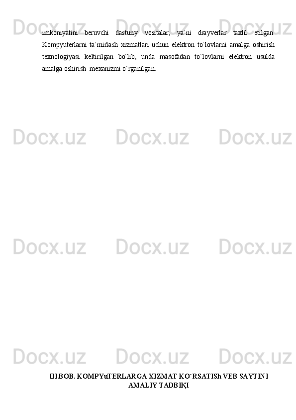 imkoniyatini   beruvchi   dasturiy   vositalar,   ya`ni   drayverlar   taxlil   etilgan.
Kompyuterlarni   ta`mirlash   xizmatlari   uchun   elektron   to`lovlarni   amalga   oshirish
texnologiyasi   keltirilgan   bo`lib,   unda   masofadan   to`lovlarni   elektron   usulda
amalga oshirish  mexanizmi o`rganilgan.
III.BOB. KOMPYuTERLARGA XIZMAT KO`RSATISh VEB SAYTINI
AMALIY TADBIҚI 