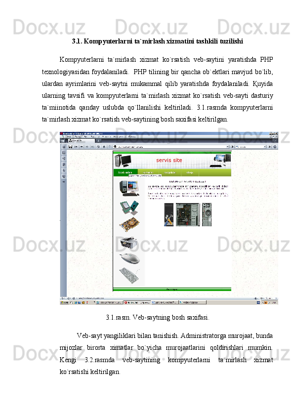 3.1. Kompyuterlarni ta`mirlash xizmatini tashkili tuzilishi
Kompyuterlarni   ta`mirlash   xizmat   ko`rsatish   veb-saytini   yaratishda   PHP
texnologiyasidan foydalaniladi.   PHP tilining bir qancha ob`ektlari mavjud bo`lib,
ulardan   ayrimlarini   veb-saytni   mukammal   qilib   yaratishda   foydalaniladi.   Қuyida
ularning  tavsifi  va   kompyuterlarni   ta`mirlash  xizmat  ko`rsatish   veb-sayti  dasturiy
ta`miinotida   qanday   uslubda   qo`llanilishi   keltiriladi.   3.1.rasmda   kompyuterlarni
ta`mirlash xizmat ko`rsatish veb-saytining bosh saxifasi keltirilgan.
3.1.rasm. Veb-saytning bosh saxifasi.
Veb-sayt yangiliklari bilan tanishish. Administratorga murojaat, bunda
mijozlar   birorta   ximatlar   bo`yicha   murojaatlarini   qoldirishlari   mumkin.
Kengi   3.2.rasmda   veb-saytining   kompyuterlarni   ta`mirlash   xizmat
ko`rsatishi keltirilgan. 