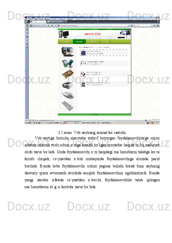 3.2.rasm. Veb-saytning xizmat ko`rsatishi. 
Veb-saytiga   birinchi   marotaba   tashrif   buyurgan   foydalanuvchilarga   mijoz
sifatida ishtirok etish uchun o`ziga kerakli bo`lgan xizmatlar haqida to`liq malumot
olish zarur bo`ladi. Unda foydalanuvchi o`zi haqidagi ma`lumotlarni talabga ko`ra
kiritib   chiqadi,   ro`yxatdan   o`tish   mobaynida   foydalanuvchiga   aloxida   parol
beriladi.   Bunda   bitta   foydalanuvchi   uchun   yagona   bulishi   kerak   buni   saytning
dasturiy   qismi   avtomatik   ravishda   aniqlab   foydalanuvchini   ogohlantiradi.   Bunda
yangi   xaridor   sifatida   ro`yxatdan   o`tuvchi   foydalanuvchilar   talab   qilingan
ma`lumotlarini to`g`ri kiritishi zarur bo`ladi. 