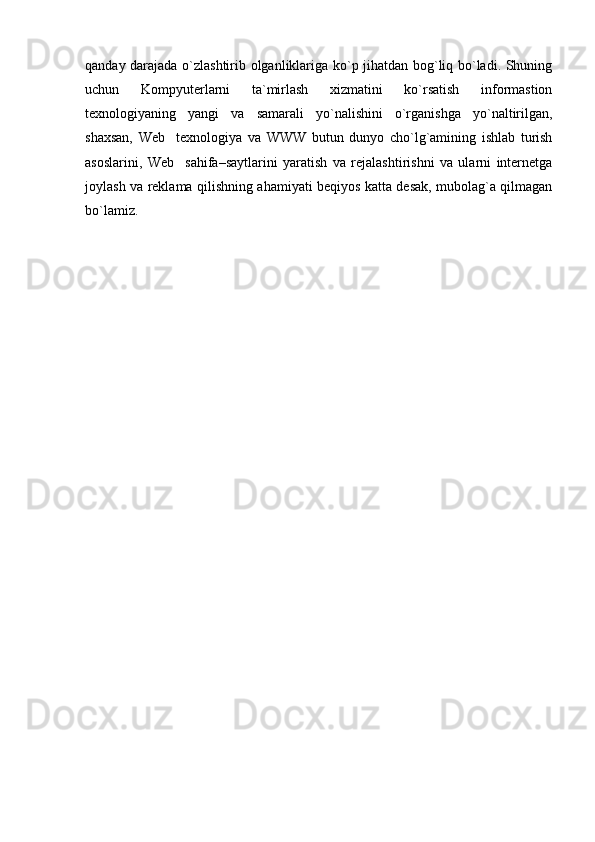 qanday darajada o`zlashtirib olganliklariga ko`p jihatdan bog`liq bo`ladi. Shuning
uchun   Kompyuterlarni   ta`mirlash   xizmatini   ko`rsatish   informastion
texnologiyaning   yangi   va   samarali   yo`nalishini   o`rganishga   yo`naltirilgan,
shaxsan,   Web texnologiya   va   WWW   butun   dunyo   cho`lg`amining   ishlab   turish
asoslarini,   Web sahifa–saytlarini   yaratish   va   rejalashtirishni   va   ularni   internetga

joylash va reklama qilishning ahamiyati beqiyos katta desak, mubolag`a qilmagan
bo`lamiz. 