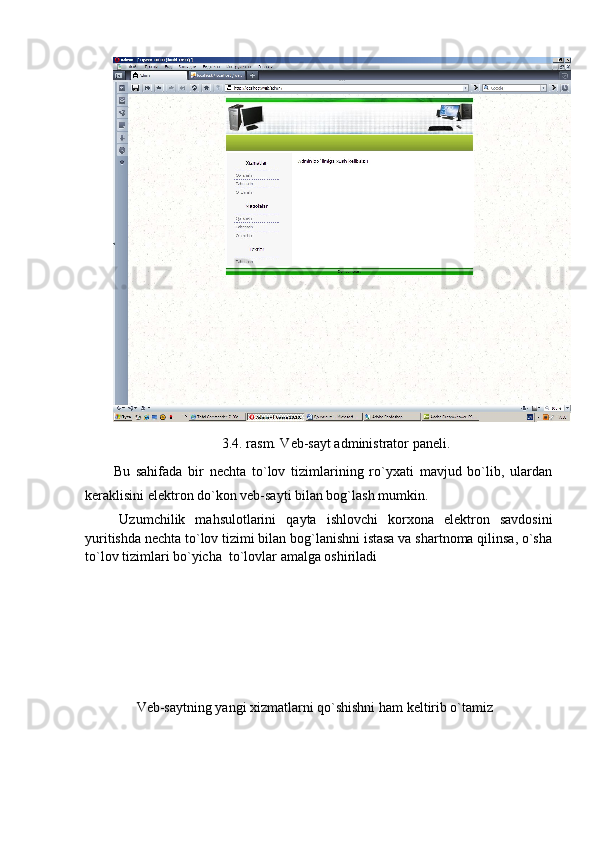 3.4. rasm. Veb-sayt administrator paneli.
Bu   sahifada   bir   nechta   to`lov   tizimlarining   ro`yxati   mavjud   bo`lib,   ulardan
keraklisini elektron do`kon veb-sayti bilan bog`lash mumkin. 
Uzumchilik   mahsulotlarini   qayta   ishlovchi   korxona   elektron   savdosini
yuritishda nechta to`lov tizimi bilan bog`lanishni istasa va shartnoma qilinsa, o`sha
to`lov tizimlari bo`yicha  to`lovlar amalga oshiriladi
Veb-saytning yangi xizmatlarni qo`shishni ham keltirib o`tamiz 