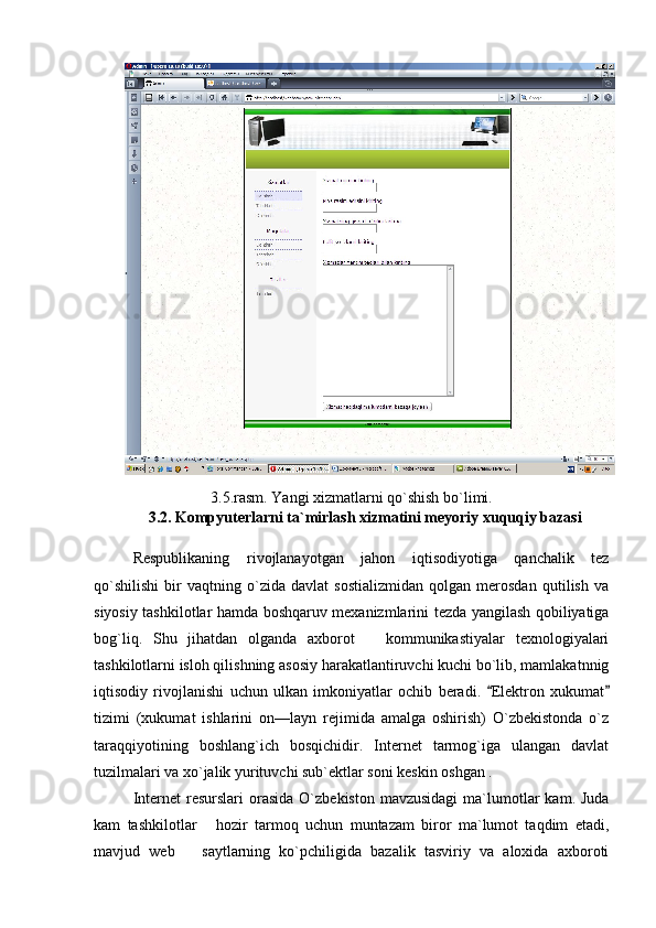 3.5.rasm. Yangi xizmatlarni qo`shish bo`limi.
        3.2.   Kompyuterlarni ta`mirlash xizmatini meyoriy xuquqiy bazasi
Respublikaning   rivojlanayotgan   jahon   iqtisodiyotiga   qanchalik   tez
qo`shilishi   bir   vaqtning   o`zida   davlat   sostializmidan   qolgan   merosdan   qutilish   va
siyosiy tashkilotlar hamda boshqaruv mexanizmlarini tezda yangilash qobiliyatiga
bog`liq.   Shu   jihatdan   olganda   axborot     kommunikastiyalar   texnologiyalari
tashkilotlarni isloh qilishning asosiy harakatlantiruvchi kuchi bo`lib, mamlakatnnig
iqtisodiy   rivojlanishi   uchun   ulkan   imkoniyatlar   ochib   beradi.   Elektron   xukumat	
 
tizimi   (xukumat   ishlarini   on—layn   rejimida   amalga   oshirish)   O`zbekistonda   o`z
taraqqiyotining   boshlang`ich   bosqichidir.   Internet   tarmog`iga   ulangan   davlat
tuzilmalari va xo`jalik yurituvchi sub`ektlar soni keskin oshgan .
Internet   resurslari  orasida  O`zbekiston  mavzusidagi   ma`lumotlar   kam. Juda
kam   tashkilotlar   hozir   tarmoq   uchun   muntazam   biror   ma`lumot   taqdim   etadi,	

mavjud   web     saytlarning   ko`pchiligida   bazalik   tasviriy   va   aloxida   axboroti	
 