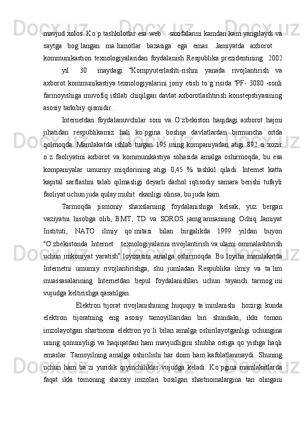 mavjud xolos. Ko`p tashkilotlar esa web   saxifalarini kamdan kam yangilaydi va
saytga   bog`langan   ma`lumotlar   bazasiga   ega   emas.   Jamiyatda   axborot  	

kommunikastion   texnologiyalaridan   foydalanish   Respublika   prezidentining     2002
yil 30 maydagi   Kompyuterlashti-rishni   yanada   rivojlantirish   va	

axborot   kommunikastiya   texnologiyalarini   joriy   etish   to`g`risida   PF-   3080  -sonli	

farmoyishiga muvofiq ishlab chiqilgan davlat axborotlashtirish konstepstiyasining
asosiy tarkibiy qismidir .
Internetdan   foydalanuvchilar   soni   va   O`zbekiston   haqidagi   axborot   hajmi
jihatidan   respublikamiz   hali   ko`pgina   boshqa   davlatlardan   birmuncha   ortda
qolmoqda.   Mamlakatda   ishlab   turgan   195   ming   kompaniyadan   atigi   892   si   xozir
o`z   faoliyatini   axborot   va   kommunikastiya   sohasida   amalga   oshirmoqda,   bu   esa
kompaniyalar   umumiy   miqdorining   atigi   0,45   %   tashkil   qiladi.   Internet   katta
kapital   sarflashni   talab   qilmasligi   deyarli   darhol   iqtisodiy   samara   berishi   tufayli
faoliyat uchun juda qulay muhit  ekanligi olinsa, bu juda kam.
Tarmoqda   jismoniy   shaxslarning   foydalanishiga   kelsak,   yuz   bergan
vaziyatni   hisobga   olib,   BMT,   TD   va   SOROS   jamg`armasining   Ochiq   Jamiyat
Instituti,   NATO   ilmiy   qo`mitasi   bilan   birgalikda   1999   yildan   buyon
O`zbekistonda  Internet   texnologiyalarini rivojlantirish va ularni ommalashtirish	
	
uchun   imkoniyat   yaratish   loyixasini   amalga   oshirmoqda.   Bu   loyiha   mamlakatda

Internetni   umumiy   rivojlantirishga,   shu   jumladan   Respublika   ilmiy   va   ta`lim
muassasalarining   Internetdan   bepul   foydalanishlari   uchun   tayanch   tarmog`ini
vujudga keltirishga qaratilgan.
                      Elektron   tijorat   rivojlanishining   huquqiy   ta`minlanishi     hozirgi   kunda
elektron   tijoratning   eng   asosiy   tamoyillaridan   biri   shundaki,   ikki   tomon
imzolayotgan  shartnoma   elektron  yo`li   bilan   amalga   oshirilayotganligi   uchungina
uning qonuniyligi  va  haqiqatdan  ham  mavjudligini   shubha  ostiga  qo`yishga  haqli
emaslar.  Tamoyilning  amalga  oshirilishi  har   doim   ham   kafolatlanmaydi.   Shuning
uchun   ham   ba`zi   yuridik   qiyinchiliklar   vujudga   keladi.   Ko`pgina   mamlakatlarda
faqat   ikki   tomoning   shaxsiy   imzolari   bosilgan   shartnomalargina   tan   olingani 