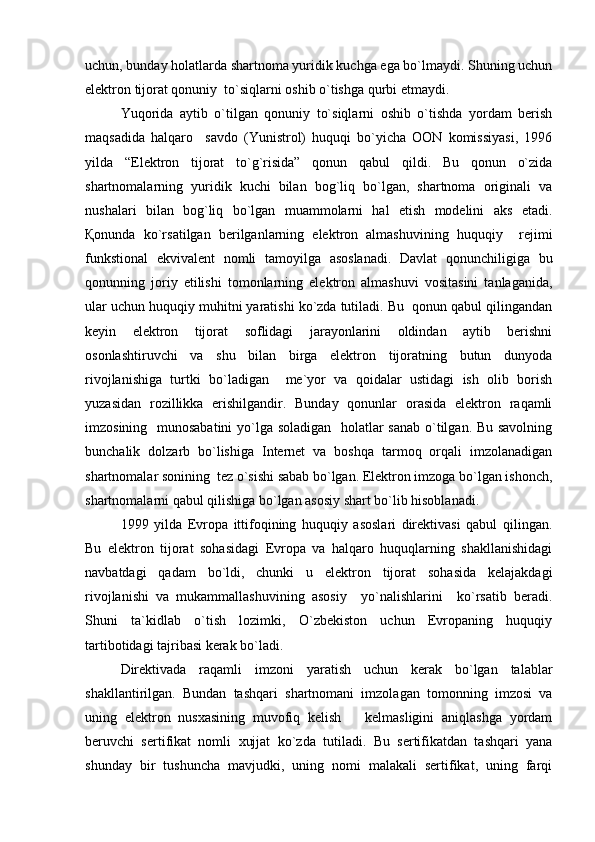 uchun, bunday holatlarda shartnoma yuridik kuchga ega bo`lmaydi. Shuning uchun
elektron tijorat qonuniy  to`siqlarni oshib o`tishga qurbi etmaydi.
Yuqorida   aytib   o`tilgan   qonuniy   to`siqlarni   oshib   o`tishda   yordam   berish
maqsadida   halqaro     savdo   (Yunistrol)   huquqi   bo`yicha   OON   komissiyasi,   1996
yilda   “Elektron   tijorat   to`g`risida”   qonun   qabul   qildi.   Bu   qonun   o`zida
shartnomalarning   yuridik   kuchi   bilan   bog`liq   bo`lgan,   shartnoma   originali   va
nushalari   bilan   bog`liq   bo`lgan   muammolarni   hal   etish   modelini   aks   etadi.
Қonunda   ko`rsatilgan   berilganlarning   elektron   almashuvining   huquqiy     rejimi
funkstional   ekvivalent   nomli   tamoyilga   asoslanadi.   Davlat   qonunchiligiga   bu
qonunning   joriy   etilishi   tomonlarning   elektron   almashuvi   vositasini   tanlaganida,
ular uchun huquqiy muhitni yaratishi ko`zda tutiladi. Bu  qonun qabul qilingandan
keyin   elektron   tijorat   soflidagi   jarayonlarini   oldindan   aytib   berishni
osonlashtiruvchi   va   shu   bilan   birga   elektron   tijoratning   butun   dunyoda
rivojlanishiga   turtki   bo`ladigan     me`yor   va   qoidalar   ustidagi   ish   olib   borish
yuzasidan   rozillikka   erishilgandir.   Bunday   qonunlar   orasida   elektron   raqamli
imzosining   munosabatini  yo`lga soladigan   holatlar sanab o`tilgan. Bu savolning
bunchalik   dolzarb   bo`lishiga   Internet   va   boshqa   tarmoq   orqali   imzolanadigan
shartnomalar sonining  tez o`sishi sabab bo`lgan. Elektron imzoga bo`lgan ishonch,
shartnomalarni qabul qilishiga bo`lgan asosiy shart bo`lib hisoblanadi. 
1999   yilda   Evropa   ittifoqining   huquqiy   asoslari   direktivasi   qabul   qilingan.
Bu   elektron   tijorat   sohasidagi   Evropa   va   halqaro   huquqlarning   shakllanishidagi
navbatdagi   qadam   bo`ldi,   chunki   u   elektron   tijorat   sohasida   kelajakdagi
rivojlanishi   va   mukammallashuvining   asosiy     yo`nalishlarini     ko`rsatib   beradi.
Shuni   ta`kidlab   o`tish   lozimki,   O`zbekiston   uchun   Evropaning   huquqiy
tartibotidagi tajribasi kerak bo`ladi. 
Direktivada   raqamli   imzoni   yaratish   uchun   kerak   bo`lgan   talablar
shakllantirilgan.   Bundan   tashqari   shartnomani   imzolagan   tomonning   imzosi   va
uning   elektron   nusxasining   muvofiq   kelish     kelmasligini   aniqlashga   yordam
beruvchi   sertifikat   nomli   xujjat   ko`zda   tutiladi.   Bu   sertifikatdan   tashqari   yana
shunday   bir   tushuncha   mavjudki,   uning   nomi   malakali   sertifikat,   uning   farqi 